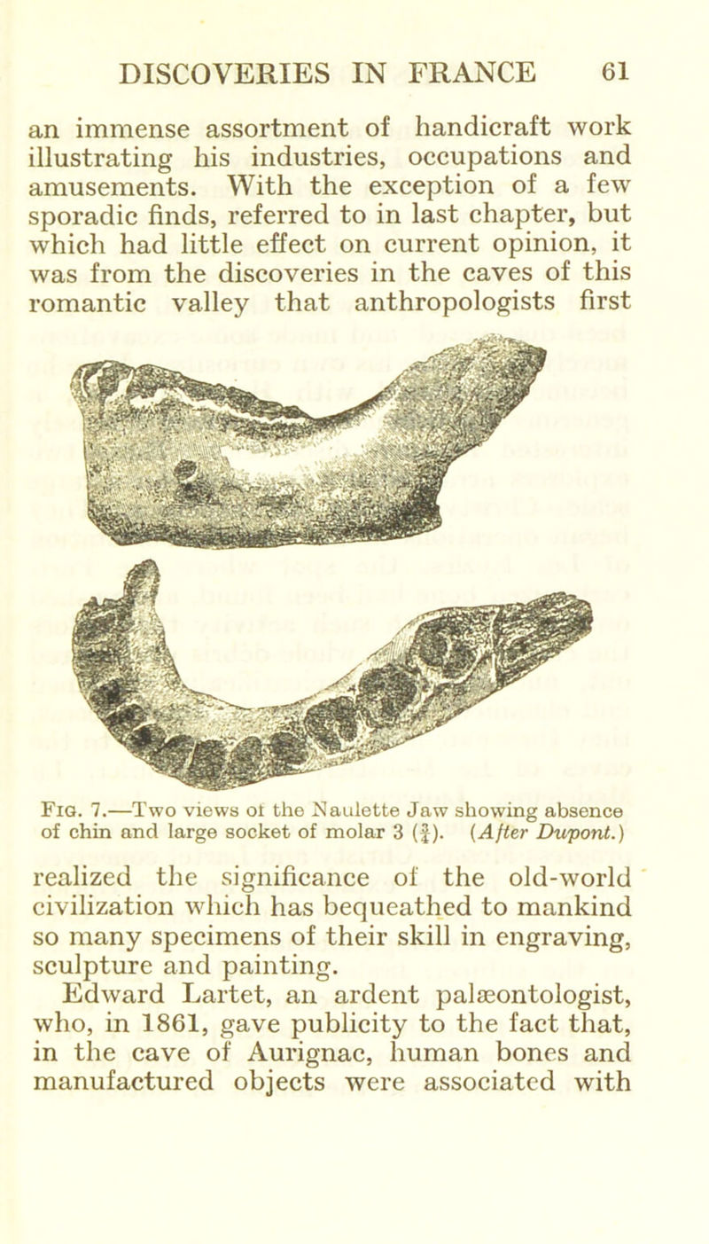 an immense assortment of handicraft work illustrating his industries, occupations and amusements. With the exception of a few sporadic finds, referred to in last chapter, but which had little effect on current opinion, it was from the discoveries in the caves of this romantic valley that anthropologists first Fig. 7.—Two views oi the Naulette Jaw showing absence of chin and large socket of molar 3 (J). (After Dupont.) realized the significance of the old-world civilization which has bequeathed to mankind so many specimens of their skill in engraving, sculpture and painting. Edward Lartet, an ardent palaeontologist, who, in 1861, gave publicity to the fact that, in the cave of Aurignac, human bones and manufactured objects were associated with