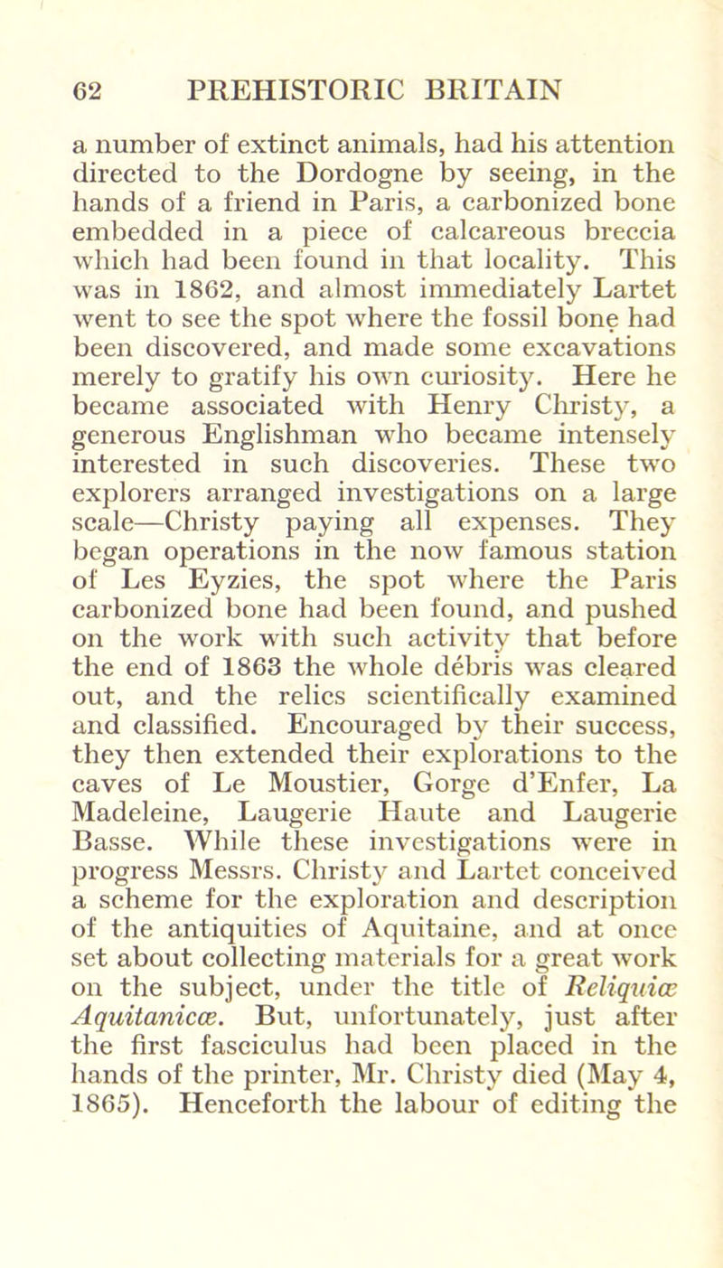 a number of extinct animals, had his attention directed to the Dordogne by seeing, in the hands of a friend in Paris, a carbonized bone embedded in a piece of calcareous breccia which had been found in that locality. This was in 1862, and almost immediately Lartet went to see the spot where the fossil bone had been discovered, and made some excavations merely to gratify his own curiosity. Here he became associated with Henry Christy, a generous Englishman who became intensely interested in such discoveries. These two explorers arranged investigations on a large scale—Christy paying all expenses. They began operations in the now famous station of Les Eyzies, the spot where the Paris carbonized bone had been found, and pushed on the work with such activity that before the end of 1863 the whole debris was cleared out, and the relics scientifically examined and classified. Encouraged by their success, they then extended their explorations to the caves of Le Moustier, Gorge d’Enfer, La Madeleine, Laugerie Haute and Laugerie Basse. While these investigations were in progress Messrs. Christy and Lartet conceived a scheme for the exploration and description of the antiquities of Aquitaine, and at once set about collecting materials for a great work on the subject, under the title of Reliquice Aquitanicce. But, unfortunately, just after the first fasciculus had been placed in the hands of the printer, Mr. Christy died (May 4, 1865). Henceforth the labour of editing the