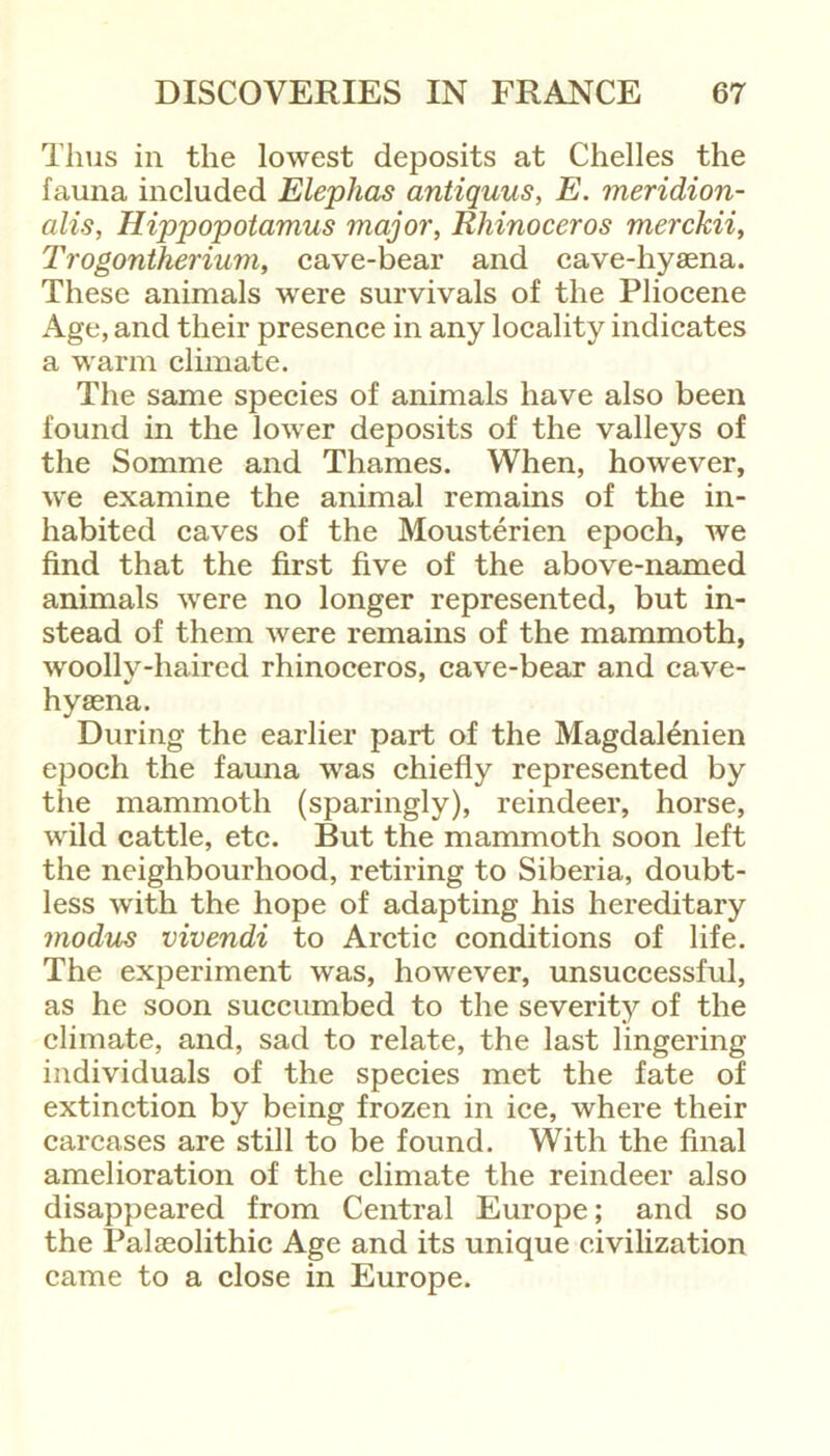 Thus in the lowest deposits at Chelles the fauna included Elephas antiquus, E. meridion- alis, Hippopotamus major, Rhinoceros merckii, Trogontherium, cave-bear and cave-hyaena. These animals were survivals of the Pliocene Age, and their presence in any locality indicates a warm climate. The same species of animals have also been found in the lower deposits of the valleys of the Somme and Thames. When, however, we examine the animal remains of the in- habited caves of the Mousterien epoch, we find that the first five of the above-named animals were no longer represented, but in- stead of them were remains of the mammoth, woollv-haired rhinoceros, cave-bear and cave- hyaena. During the earlier part of the Magdalenien epoch the fauna was chiefly represented by the mammoth (sparingly), reindeer, horse, wild cattle, etc. But the mammoth soon left the neighbourhood, retiring to Siberia, doubt- less with the hope of adapting his hereditary modus vivendi to Arctic conditions of life. The experiment was, however, unsuccessful, as he soon succumbed to the severity of the climate, and, sad to relate, the last lingering individuals of the species met the fate of extinction by being frozen in ice, where their carcases are still to be found. With the final amelioration of the climate the reindeer also disappeared from Central Europe; and so the Palaeolithic Age and its unique civilization came to a close in Europe.