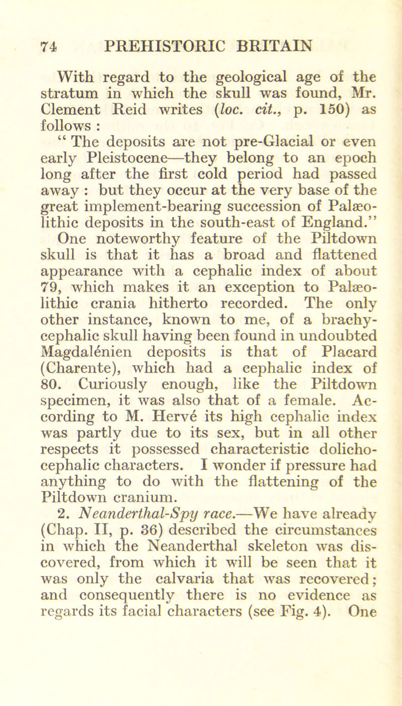 With regard to the geological age of the stratum in which the skull was found, Mr. Clement Reid writes (loc. cit., p. 150) as follows : “ The deposits are not pre-Glacial or even early Pleistocene—they belong to an epoch long after the first cold period had passed away : but they occur at the very base of the great implement-bearing succession of Palaeo- lithic deposits in the south-east of England.” One noteworthy feature of the Piltdown skull is that it has a broad and flattened appearance with a cephalic index of about 79, which makes it an exception to Palaeo- lithic crania hitherto recorded. The only other instance, known to me, of a brachy- cephalic skull having been found in undoubted Magdal6nien deposits is that of Placard (Charente), which had a cephalic index of 80. Curiously enough, like the Piltdown specimen, it was also that of a female. Ac- cording to M. Herve its high cephalic index was partly due to its sex, but in all other respects it possessed characteristic dolicho- cephalic characters. I wonder if pressure had anything to do with the flattening of the Piltdown cranium. 2. Neanderthal-Spy race.—We have already (Chap. II, p. 36) described the circumstances in which the Neanderthal skeleton was dis- covered, from which it will be seen that it was only the calvaria that was recovered; and consequently there is no evidence as regards its facial characters (see Fig. 4). One