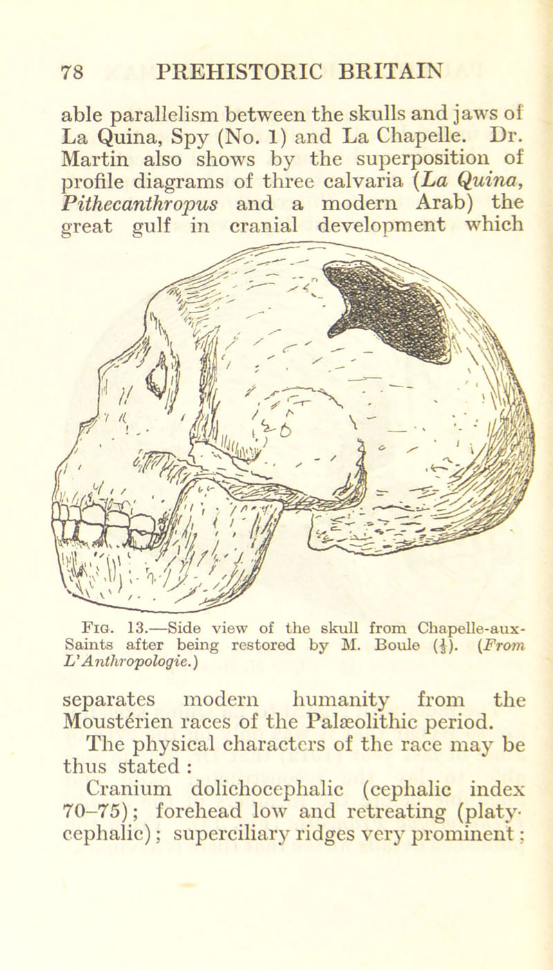 able parallelism between the skulls and jaws of La Quina, Spy (No. 1) and La Chapelle. Dr. Martin also shows by the superposition of profile diagrams of three calvaria (La Quina, Pithecanthropus and a modern Arab) the great gulf in cranial development which Fig. 13.—Side view of the skull from Chapelle-aux- Saints after being restored by M. Boule (J). (From L’ Anthropologie.) separates modern humanity from the Mousterien races of the Palaeolithic period. The physical characters of the race may be thus stated : Cranium dolichocephalic (cephalic index 70-75); forehead low and retreating (platy- cephalic) ; superciliary ridges very prominent: