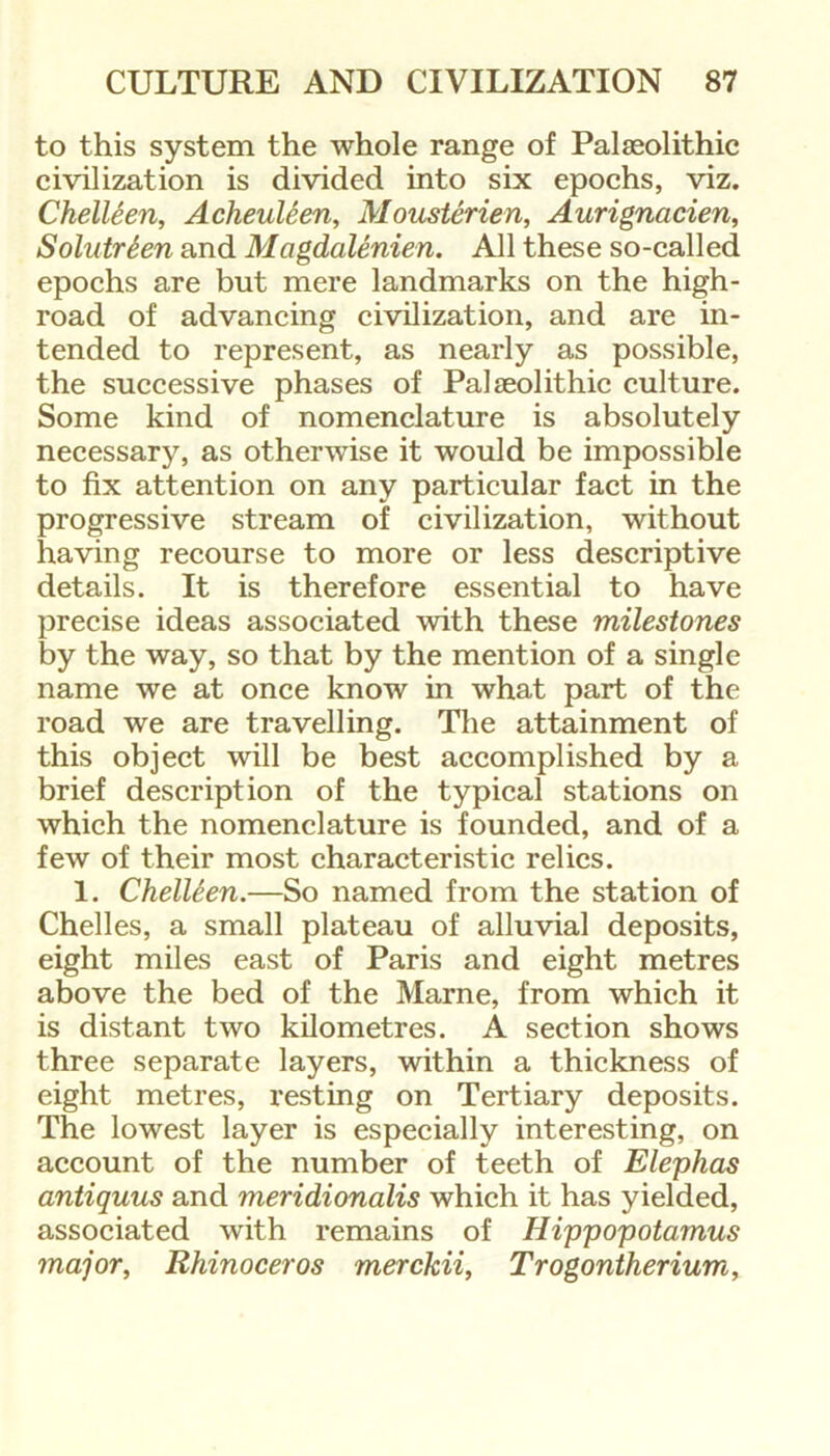 to this system the whole range of Palaeolithic civilization is divided into six epochs, viz. Chelleen, Acheuleen, Mousterien, Aurignacien, Solutrten and Magdalenien. All these so-called epochs are but mere landmarks on the high- road of advancing civilization, and are in- tended to represent, as nearly as possible, the successive phases of Palaeolithic culture. Some kind of nomenclature is absolutely necessary, as otherwise it would be impossible to fix attention on any particular fact in the progressive stream of civilization, without having recourse to more or less descriptive details. It is therefore essential to have precise ideas associated with these milestones by the way, so that by the mention of a single name we at once know in what part of the road we are travelling. The attainment of this object will be best accomplished by a brief description of the typical stations on which the nomenclature is founded, and of a few of their most characteristic relics. 1. Chelleen.—So named from the station of Chelles, a small plateau of alluvial deposits, eight miles east of Paris and eight metres above the bed of the Marne, from which it is distant two kilometres. A section shows three separate layers, within a thickness of eight metres, resting on Tertiary deposits. The lowest layer is especially interesting, on account of the number of teeth of Elephas antiquus and meridionalis which it has yielded, associated with remains of Hippopotamus major, Rhinoceros merckii, Trogontherium,