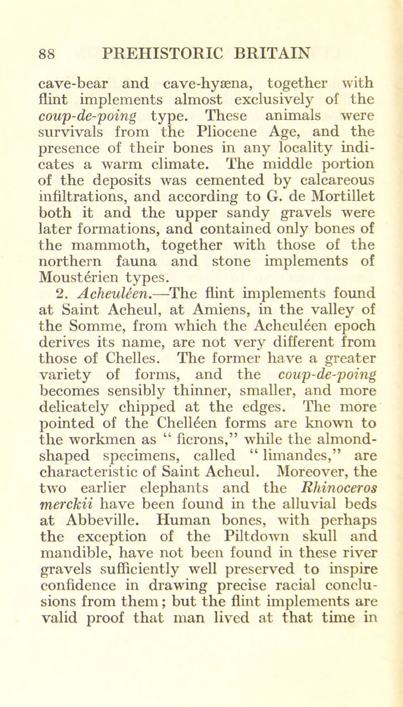 cave-bear and cave-hysena, together with flint implements almost exclusively of the coup-de-poing type. These animals were survivals from the Pliocene Age, and the presence of their bones in any locality indi- cates a warm climate. The middle portion of the deposits was cemented by calcareous infiltrations, and according to G. de Mortillet both it and the upper sandy gravels were later formations, and contained only bones of the mammoth, together with those of the northern fauna and stone implements of Mousterien types. 2. Acheuleen.—The flint implements found at Saint Acheul, at Amiens, in the valley of the Somme, from which the Acheuleen epoch derives its name, are not very different from those of Chelles. The former have a greater variety of forms, and the coup-de-poing becomes sensibly thinner, smaller, and more delicately chipped at the edges. The more pointed of the Chelleen forms are known to the workmen as “ herons,” while the almond- shaped specimens, called “ limandes,” are characteristic of Saint Acheul. Moreover, the two earlier elephants and the Rhinoceros merckii have been found in the alluvial beds at Abbeville. Human bones, with perhaps the exception of the Piltdown skull and mandible, have not been found in these river gravels sufficiently well preserved to inspire confidence in drawing precise racial conclu- sions from them; but the flint implements are valid proof that man lived at that time in