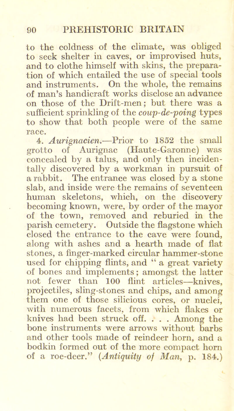 to the coldness of the climate, was obliged to seek shelter in caves, or improvised huts, and to clothe himself with skins, the prepara- tion of which entailed the use of special tools and instruments. On the whole, the remains of man’s handicraft works disclose an advance on those of the Drift-men; but there was a sufficient sprinkling of the coup-de-poing types to show that both people were of the same race. 4. Aurignacien.—Prior to 1852 the small grotto of Aurignac (Haute-Garonne) was concealed by a talus, and only then inciden- tally discovered by a workman in pursuit of a rabbit. The entrance was closed by a stone slab, and inside were the remains of seventeen human skeletons, which, on the discovery becoming known, were, by order of the mayor of the town, removed and reburied in the parish cemetery. Outside the flagstone which closed the entrance to the cave were found, along with ashes and a hearth made of flat stones, a finger-marked circular hammer-stone used for chipping flints, and “ a great variety of bones and implements; amongst the latter not fewer than 100 flint articles—knives, projectiles, sling-stones and chips, and among them one of those silicious cores, or nuclei, with numerous facets, from which flakes or knives had been struck off. . . . Among the bone instruments were arrows without barbs and other tools made of reindeer horn, and a bodkin formed out of the more compact horn of a roe-deer.” (Antiquity of Man, p. 184.)