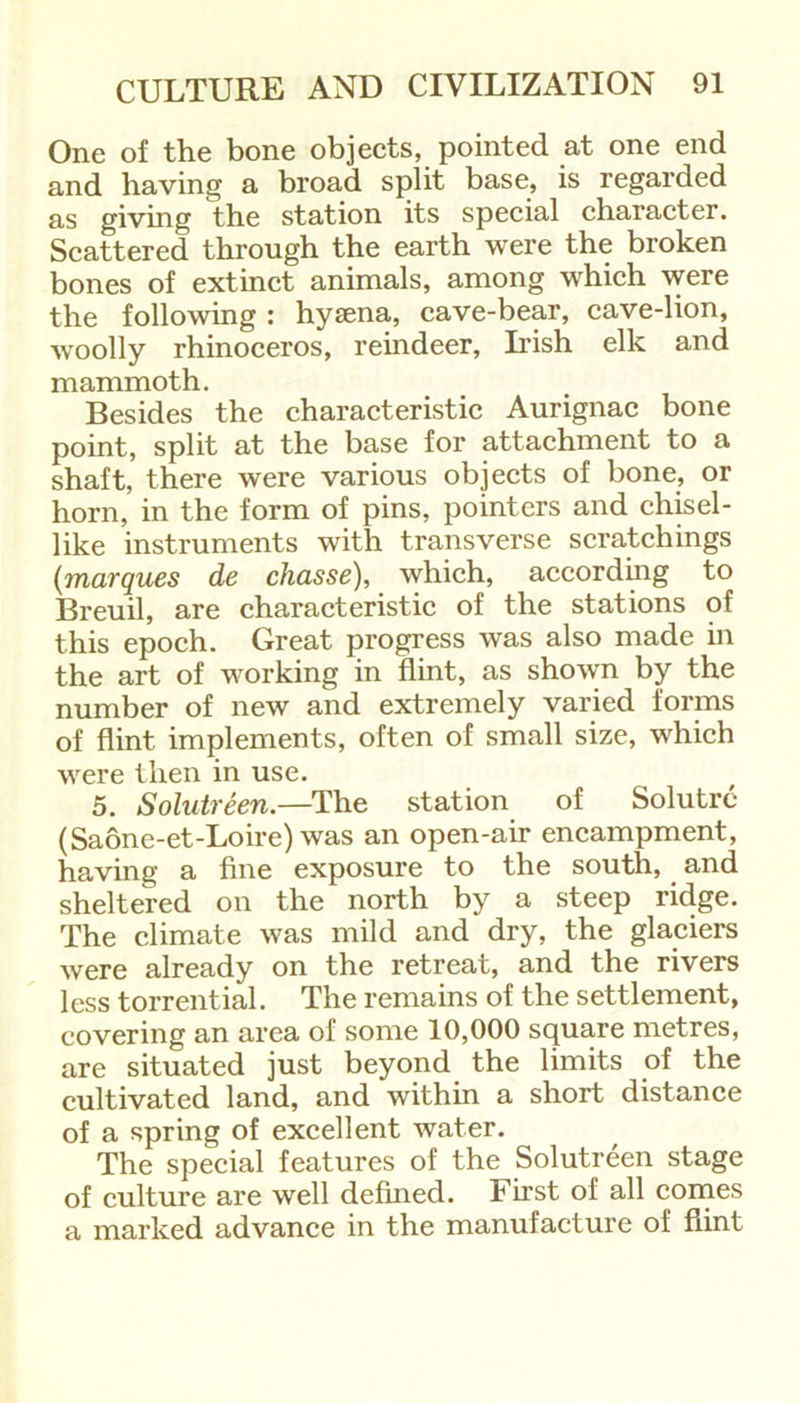 One of the bone objects, pointed at one end and having a broad split base, is regarded as giving the station its special character. Scattered through the earth were the broken bones of extinct animals, among which were the following : hysena, cave-bear, cave-lion, woolly rhinoceros, reindeer, Irish elk and mammoth. Besides the characteristic Aurignac bone point, split at the base for attachment to a shaft, there were various objects of bone, or horn, in the form of pins, pointers and chisel- like instruments with transverse scratchings (marques de chasse), which, according to Breuil, are characteristic of the stations of this epoch. Great progress was also made in the art of working in flint, as shown by the number of new and extremely varied forms of flint implements, often of small size, which were then in use. 5. Solutreen.—The station of Solutre (Saone-et-Loire) was an open-air encampment, having a fine exposure to the south, and sheltered on the north by a steep ridge. The climate was mild and dry, the glaciers were already on the retreat, and the rivers less torrential. The remains of the settlement, covering an area of some 10,000 square metres, are situated just beyond the limits of the cultivated land, and within a short distance of a spring of excellent water. The special features of the Solutreen stage of culture are well defined. First of all comes a marked advance in the manufacture of flint