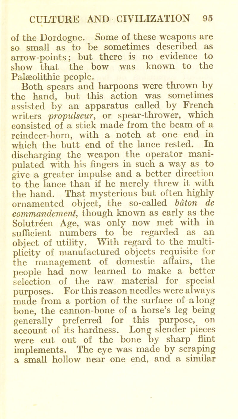 of the Dordogne. Some of these weapons are so small as to be sometimes described as arrow-points; but there is no evidence to show that the bow was known to the Palaeolithic people. Both spears and harpoons were thrown by the hand, but this action was sometimes assisted by an apparatus called by French writers propulseur, or spear-thrower, which consisted of a stick made from the beam of a reindeer-horn, with a notch at one end in which the butt end of the lance rested. In discharging the weapon the operator mani- pulated with his fingers in such a way as to give a greater impulse and a better direction to the lance than if he merely threw it with the hand. That mysterious but often highly ornamented object, the so-called baton de commandement, though known as early as the Solutreen Age, was only now met with in sufficient numbers to be regarded as an object of utility. With regard to the multi- plicity of manufactured objects requisite for the management of domestic affairs, the people had now learned to make a better selection of the raw material for special purposes. For this reason needles were always made from a portion of the surface of a long bone, the cannon-bone of a horse’s leg being generally preferred for this purpose, on account of its hardness. Long slender pieces were cut out of the bone by sharp flint implements. The eye was made by scraping a small hollow near one end, and a similar