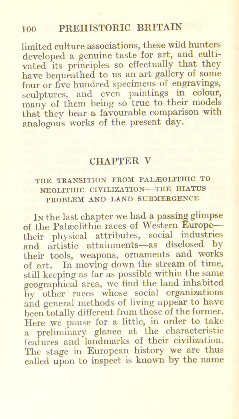 limited culture associations, these wild hunters developed a genuine taste for art, and culti- vated its principles so effectually that they have bequeathed to us an art gallery of some four or five hundred specimens of engravings, sculptures, and even paintings in colour, many of them being so true to their models that they bear a favourable comparison with analogous works of the present day. CHAPTER V THE TRANSITION FROM PALAEOLITHIC TO NEOLITHIC CIVILIZATION—THE HIATUS PROBLEM AND LAND SUBMERGENCE In the last chapter we had a passing glimpse of the Palaeolithic races of Western Europe— then* physical attributes, social industries and artistic attainments—as disclosed by their tools, weapons, ornaments and works of art. In moving down the stream of time, still keeping as far as possible within the same geographical area, we find the land inhabited by other races whose social organizations and general methods of living appear to have been totally different from those of the former. Here we pause for a little, in order to take a preliminary glance at the characteristic features and landmarks of their civilization. The stage in European history we are thus called upon to inspect is known by the name