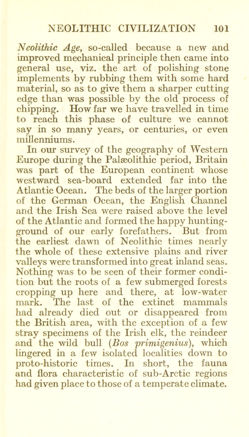 Neolithic Age, so-called because a new and improved mechanical principle then came into general use, viz. the art of polishing stone implements by rubbing them with some hard material, so as to give them a sharper cutting edge than was possible by the old process of chipping. How far we have travelled in time to reach this phase of culture we cannot say in so many years, or centuries, or even millenniums. In our survey of the geography of Western Europe during the Palaeolithic period, Britain was part of the European continent whose westward sea-board extended far into the Atlantic Ocean. The beds of the larger portion of the German Ocean, the English Channel and the Irish Sea were raised above the level of the Atlantic and formed the happy hunting- ground of our early forefathers. But from the earliest dawn of Neolithic times nearly the whole of these extensive plains and river valleys were transformed into great inland seas. Nothing was to be seen of their former condi- tion but the roots of a few submerged forests cropping up here and there, at low-water mark. The last of the extinct mammals had already died out or disappeared from the British area, with the exception of a few stray specimens of the Irish elk, the reindeer and the wild bull (Bos primigenius), which lingered in a few isolated localities down to proto-historic times. In short, the fauna and flora characteristic of sub-Arctic regions had given place to those of a temperate climate.
