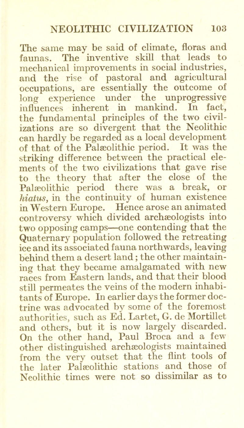 The same may be said of climate, floras and faunas. The inventive skill that leads to mechanical improvements in social industries, and the rise of pastoral and agricultural occupations, are essentially the outcome of long experience under the unprogressive influences inherent in mankind. In fact, the fundamental principles of the two civil- izations are so divergent that the Neolithic can hardly be regarded as a local development of that of the Palaeolithic period. It was the striking difference between the practical ele- ments of the two civilizations that gave rise to the theory that after the close of the Palaeolithic period there was a break, or hiatus, in the continuity of human existence in Western Europe. Hence arose an animated controversy which divided archaeologists into two opposing camps—one contending that the Quaternary population followed the retreating ice and its associated fauna northwards, leaving behind them a desert land; the other maintain- ing that they became amalgamated with new races from Eastern lands, and that their blood still permeates the veins of the modern inhabi- tants of Europe. In earlier days the former doc- trine was advocated by some of the foremost authorities, such as Ed. Lartet, G. de Mortillet and others, but it is now largely discarded. On the other hand, Paul Broca and a few other distinguished archaeologists maintained from the very outset that the flint tools of the later Palaeolithic stations and those of Neolithic times were not so dissimilar as to