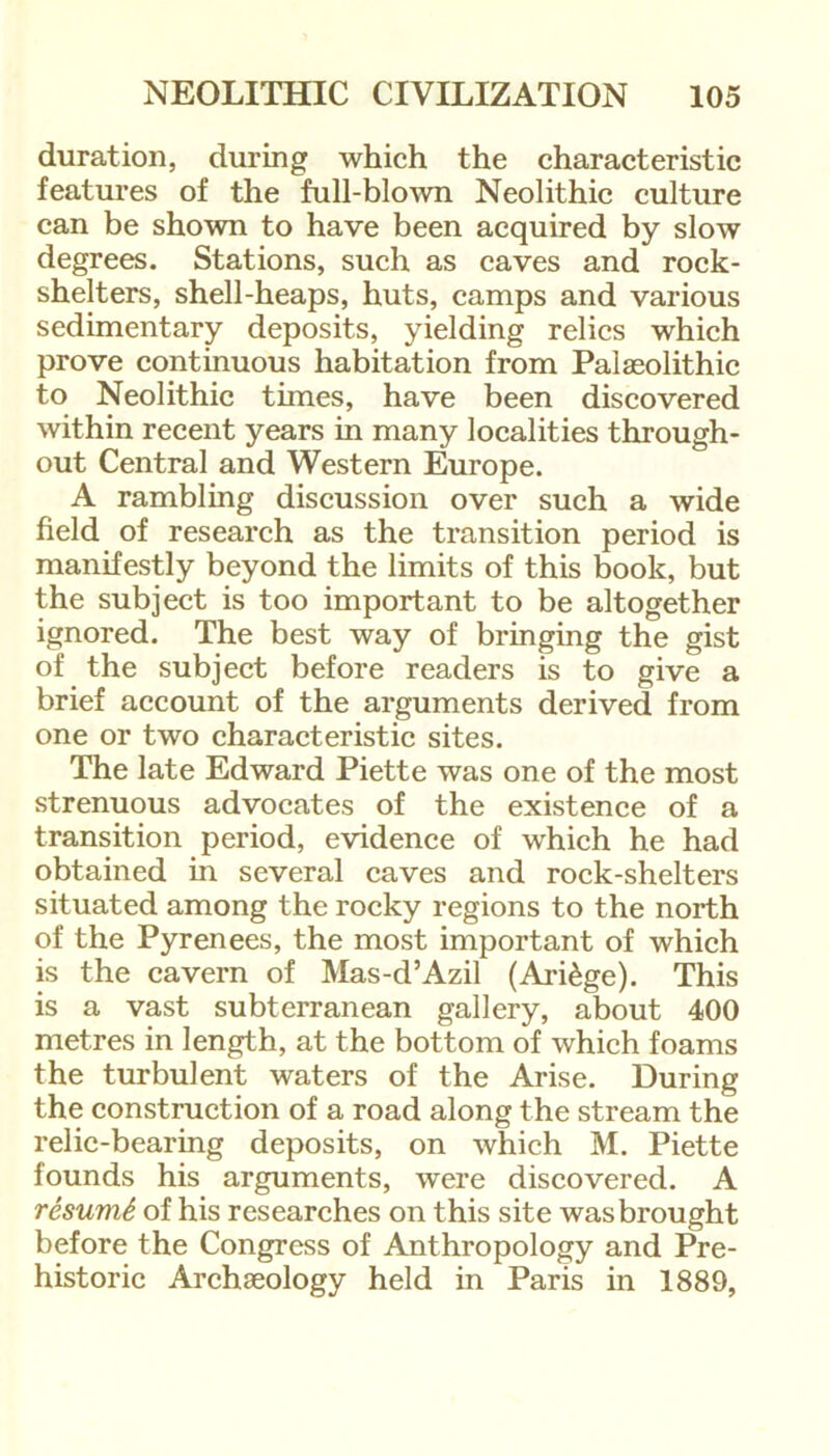 duration, during which the characteristic features of the full-blown Neolithic culture can be shown to have been acquired by slow degrees. Stations, such as caves and rock- shelters, shell-heaps, huts, camps and various sedimentary deposits, yielding relics which prove continuous habitation from Palaeolithic to Neolithic times, have been discovered within recent years in many localities through- out Central and Western Europe. A rambling discussion over such a wide field of research as the transition period is manifestly beyond the limits of this book, but the subject is too important to be altogether ignored. The best way of bringing the gist of the subject before readers is to give a brief account of the arguments derived from one or two characteristic sites. The late Edward Piette was one of the most strenuous advocates of the existence of a transition period, evidence of which he had obtained in several caves and rock-shelters situated among the rocky regions to the north of the Pyrenees, the most important of which is the cavern of Mas-d’Azil (Ari£ge). This is a vast subterranean gallery, about 400 metres in length, at the bottom of which foams the turbulent waters of the Arise. During the construction of a road along the stream the relic-bearing deposits, on which M. Piette founds his arguments, were discovered. A resumS of his researches on this site was brought before the Congress of Anthropology and Pre- historic Archaeology held in Paris in 1889,