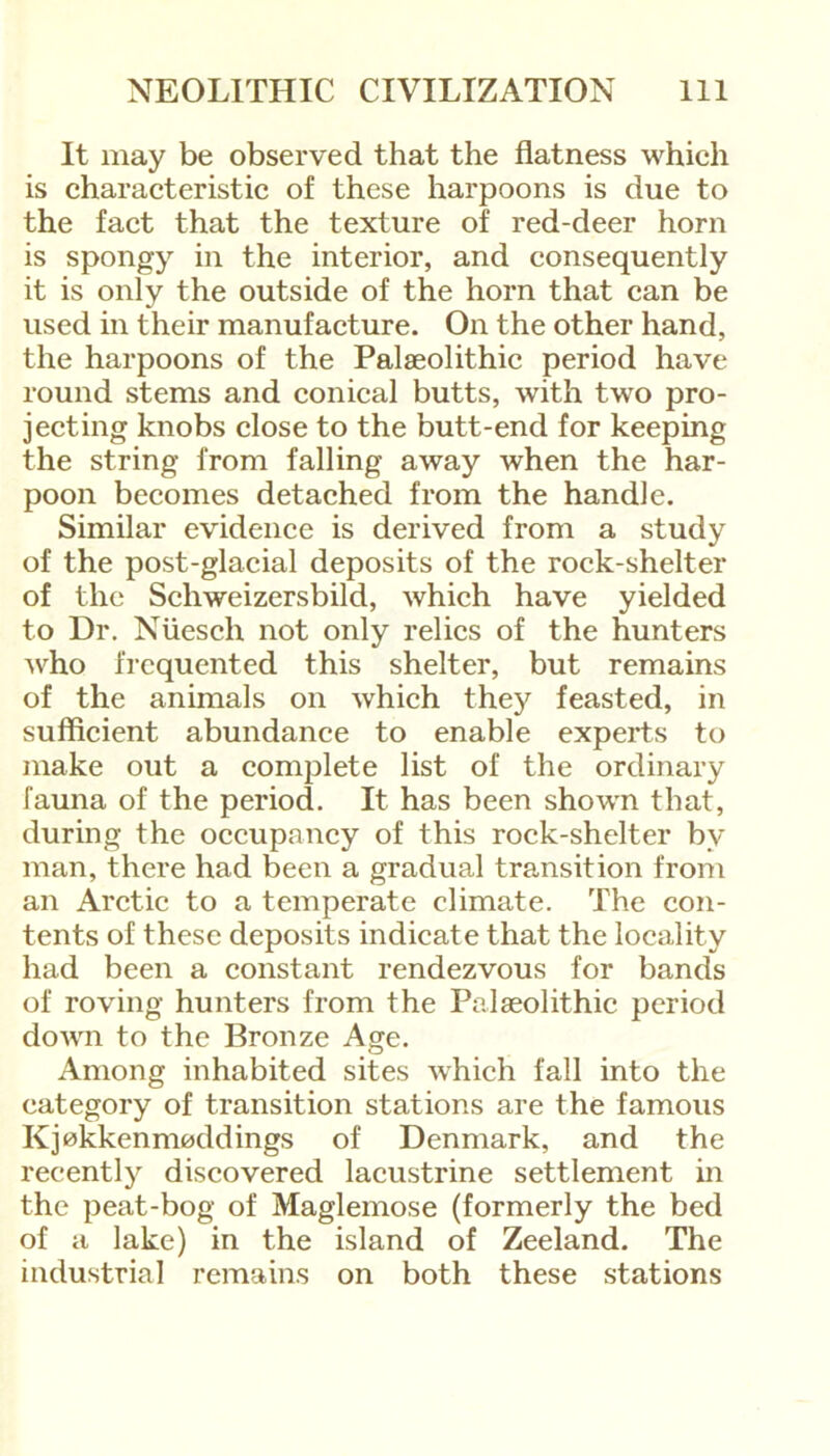 It may be observed that the flatness which is characteristic of these harpoons is due to the fact that the texture of red-deer horn is spongy in the interior, and consequently it is only the outside of the horn that can be used in their manufacture. On the other hand, the harpoons of the Palaeolithic period have round stems and conical butts, with two pro- jecting knobs close to the butt-end for keeping the string from falling away when the har- poon becomes detached from the handle. Similar evidence is derived from a study of the post-glacial deposits of the rock-shelter of the Schweizersbild, which have yielded to Dr. Nuesch not only relics of the hunters who frequented this shelter, but remains of the animals on which they feasted, in sufficient abundance to enable experts to make out a complete list of the ordinary fauna of the period. It has been shown that, during the occupancy of this rock-shelter bv man, there had been a gradual transition from an Arctic to a temperate climate. The con- tents of these deposits indicate that the locality had been a constant rendezvous for bands of roving hunters from the Palaeolithic period down to the Bronze Age. Among inhabited sites which fall into the category of transition stations are the famous Kj0kkenm0ddings of Denmark, and the recently discovered lacustrine settlement in the peat-bog of Maglemose (formerly the bed of a lake) in the island of Zeeland. The industrial remains on both these stations