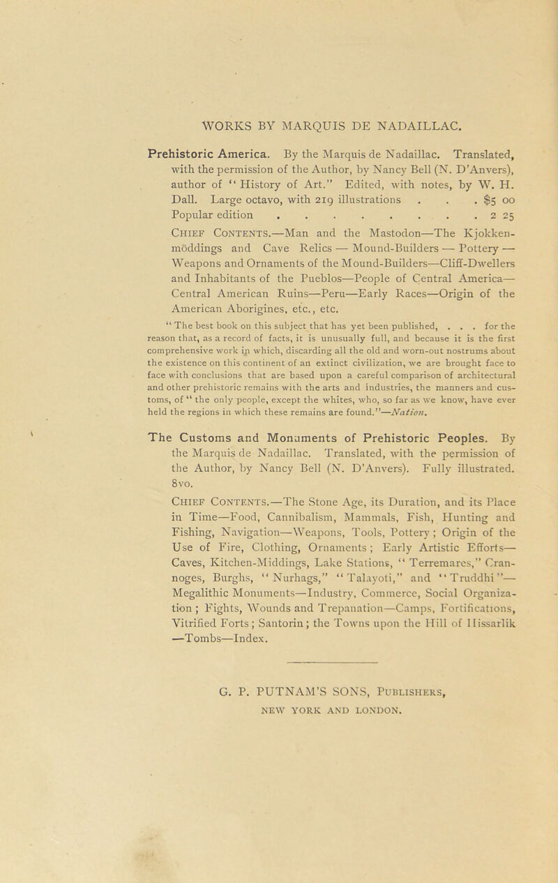 WORKS BY MARQUIS DE NADAILLAC. Prehistoric America. By the Marquis de Nadaillac. Translated, with the permission of the Author, by Nancy Bell (N. D’Anvers), author of “ History of Art.” Edited, with notes, by W. H. Dali. Large octavo, with 219 illustrations , . . $5 00 Popular edition . . . . . . . . 2 25 Chief Contents.—Man and the Mastodon—The Kjokken- moddings and Cave Relics — Mound-Builders—Pottery — Weapons and Ornaments of the Mound-Builders—Cliff-Dwellers and Inhabitants of the Pueblos—People of Central America— Central American Ruins—Peru—Early Races—Origin of the American Aborigines, etc., etc. “ The best book on this subject that has yet been published, . . . for the reason that, as a record of facts, it is unusually full, and because it is the first comprehensive work ip which, discarding all the old and worn-out nostrums about the existence on this continent of an extinct civilization, we are brought face to face with conclusions that are based upon a careful comparison of architectural and other prehistoric remains with the arts and industries, the manners and cus- toms, of “ the only people, except the whites, who, so far as we know, have ever held the regions in which these remains are found.”—Nation. The Customs and Monuments of Prehistoric Peoples. By the Marquis de Nadaillac. Translated, with the permission of the Author, by Nancy Bell (N. D’Anvers). Fully illustrated. 8vo. Chief Contents.—The Stone Age, its Duration, and its Place in Time—Food, Cannibalism, Mammals, Fish, Hunting and Fishing, Navigation—Weapons, Tools, Pottery; Origin of the Use of Fire, Clothing, Ornaments ; Early Artistic Efforts— Caves, Kitchen-Middings, Lake Stations, “ Terremares,” Cran- noges, Burghs, “ Nurhags,” “ Talayoti,” and “Truddhi”— Megalithic Monuments—Industry, Commerce, Social Organiza- tion ; Fights, Wounds and Trepanation—Camps, Fortifications, Vitrified Forts; Santorin; the Towns upon the Hill of Ilissarlik —Tombs—Index. G. P. PUTNAM’S SONS, Publishers, NEW YORK AND LONDON.