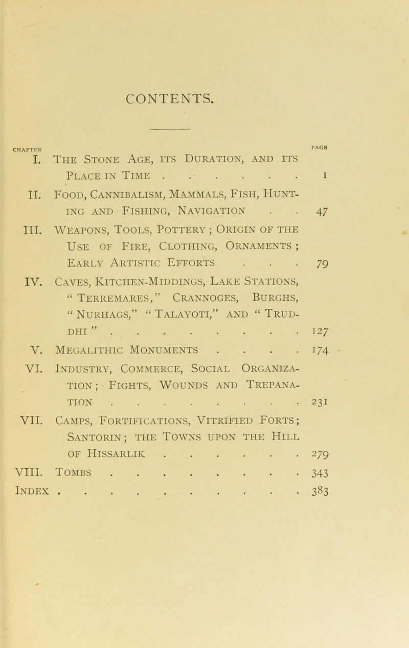 CONTENTS. CHAPTER i. II. III. IV. v. VI. VII. VIII. Index The Stone Age, its Duration, and its Place in Time Food, Cannibalism, Mammals, Fish, Hunt- ing and Fishing, Navigation Weapons, Tools, Pottery ; Origin of the Use of Fire, Clothing, Ornaments ; Early Artistic Efforts Caves, Kitchen-Middings, Lake Stations, “ Terremares,” Crannoges, Burghs, “Nurhags, “ Talayoti,” and “ Trud- DHI ” . Megalithic Monuments . Industry, Commerce, Social Organiza- tion ; Fights, Wounds and Trepana- tion Camps, Fortifications, Vitrified Forts; Santorin; the Towns upon the Hill of Hissarlik Tombs ........ PAGE I 4 7 79 127 174 231 279 343 383