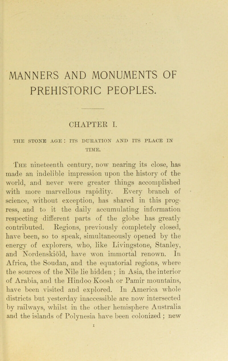 MANNERS AND MONUMENTS OF PREHISTORIC PEOPLES. CHAPTER I. THE STONE AGE : ITS DURATION AND ITS PLACE IN TIME. The nineteenth century, now nearing its close, has made an indelible impression upon the history of the world, and never were greater things accomplished with more marvellous rapidity. Every branch of science, without exception, has shared in this prog- ress, and to it the daily accumulating information respecting different parts of the globe has greatly contributed. Regions, previously completely closed, have been, so to speak, simultaneously opened by the energy of explorers, who, like Livingstone, Stanley, and Nordenskiold, have won immortal renown. In Africa, the Soudan, and the equatorial regions, where the sources of the Nile lie hidden ; in Asia, the interior of Arabia, and the Hindoo Koosli or Pamir mountains, have been visited and explored. In America whole districts but yesterday inaccessible are now intersected by railways, whilst in the other hemisphere Australia and the islands of Polynesia have been colonized ; new
