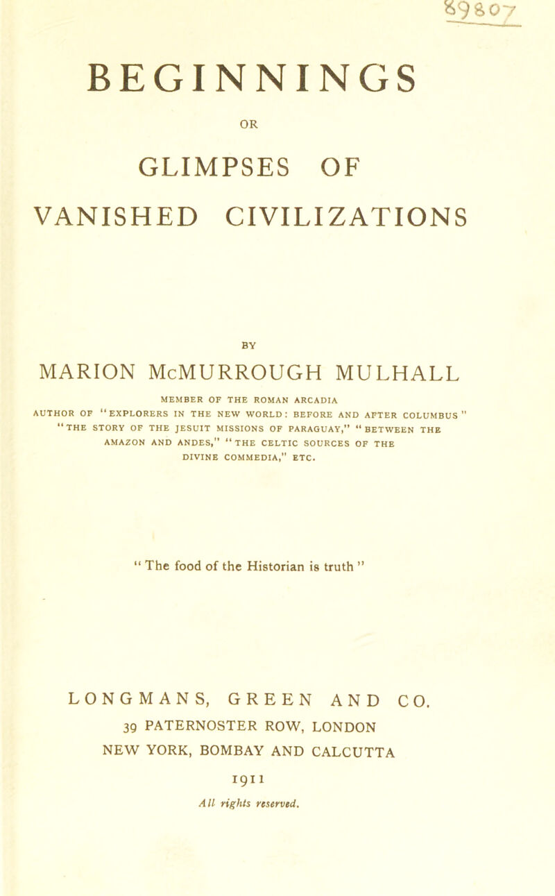 $9 S07 BEGINNINGS OR GLIMPSES OF VANISHED CIVILIZATIONS BY MARION McMURROUGH MULHALL MEMBER OF THE ROMAN ARCADIA AUTHOR OF “EXPLORERS IN THE NEW WORLD: BEFORE AND AFTER COLUMBUS “THE STORY OF THE JESUIT MISSIONS OF PARAGUAY,” “BETWEEN THE AMAZON AND ANDES,” “THE CELTIC SOURCES OF THE DIVINE COMMEDIA,” ETC. “ The food of the Historian is truth ” LONGMANS, GREEN AND CO. 39 PATERNOSTER ROW, LONDON NEW YORK, BOMBAY AND CALCUTTA 1911 All rights reserved.