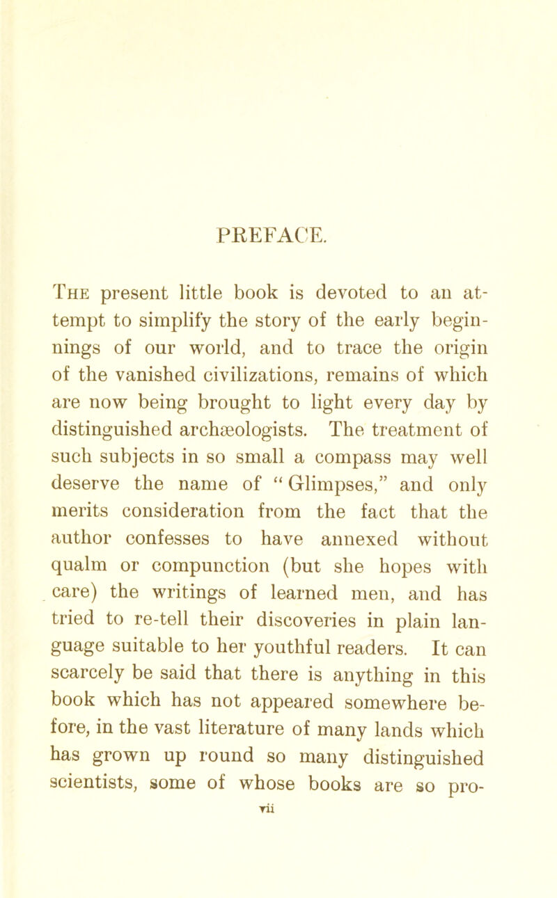 PREFACE. The present little book is devoted to an at- tempt to simplify the story of the early begin- nings of our world, and to trace the origin of the vanished civilizations, remains of which are now being brought to light every day by distinguished archaeologists. The treatment of such subjects in so small a compass may well deserve the name of “ Glimpses,” and only merits consideration from the fact that the author confesses to have annexed without qualm or compunction (but she hopes with care) the writings of learned men, and has tried to re-tell their discoveries in plain lan- guage suitable to her youthful readers. It can scarcely be said that there is anything in this book which has not appeared somewhere be- fore, in the vast literature of many lands which has grown up round so many distinguished scientists, some of whose books are so pro-