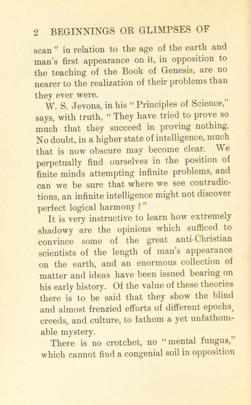 scan ” in relation to the age of the earth and man’s first appearance on it, in opposition to the teaching of the Book of Genesis, are no nearer to the realization of their problems than they ever were. W. S. Jevons, in his “ Principles of Science,” says, with truth, “ They have tried to prove so much that they succeed in proving nothing. No doubt, in a higher state of intelligence, much that is now obscure may become clear. We perpetually find ourselves in the position of finite minds attempting infinite problems, and can we be sure that where we see contradic- tions, an infinite intelligence might not discover perfect logical harmony ? ” It is very instructive to learn how extremely shadowy are the opinions which sufficed to convince some of the great anti-Christian scientists of the length of man’s appearance on the earth, and an enormous collection of matter and ideas have been issued bearing on his early history. Of the value of these theories there is to be said that they show the blind and almost frenzied efforts of different epochs, creeds, and culture, to fathom a yet unfathom- able mystery. There is no crotchet, no “mental fungus,” which cannot find a congenial soil in opposition