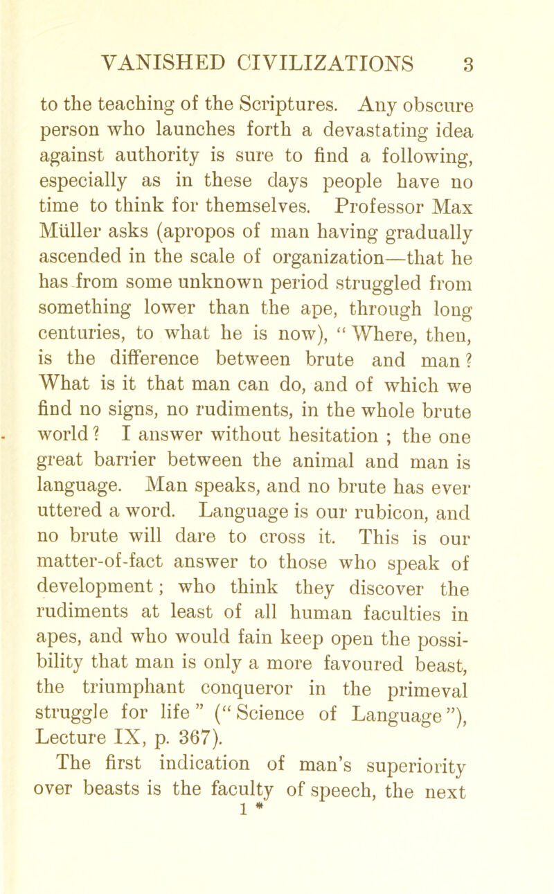 to the teaching of the Scriptures. Any obscure person who launches forth a devastating idea against authority is sure to find a following, especially as in these days people have no time to think for themselves. Professor Max Muller asks (apropos of man having gradually ascended in the scale of organization—that he has from some unknown period struggled from something lower than the ape, through long centuries, to what he is now), “ Where, then, is the difference between brute and man ? What is it that man can do, and of which we find no signs, no rudiments, in the whole brute world ? I answer without hesitation ; the one great barrier between the animal and man is language. Man speaks, and no brute has ever uttered a word. Language is our rubicon, and no brute will dare to cross it. This is our matter-of-fact answer to those who speak of development; who think they discover the rudiments at least of all human faculties in apes, and who would fain keep open the possi- bility that man is only a more favoured beast, the triumphant conqueror in the primeval struggle for life” (“Science of Language”), Lecture IX, p. 367). The first indication of man’s superiority over beasts is the faculty of speech, the next l *