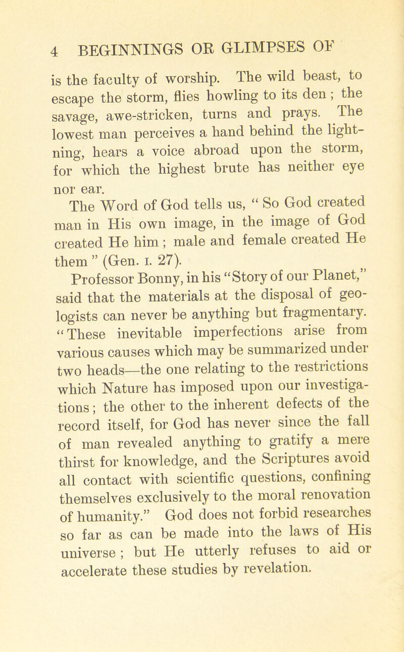 is the faculty of worship. The wild beast, to escape the storm, flies howling to its den , the savage, awe-stricken, turns and prays. The lowest man perceives a hand behind the light- ning, hears a voice abroad upon the storm, for which the highest brute has neither eye nor ear. The Word of God tells us, “ So God created man in His own image, in the image of God created He him ; male and female created He them ” (Gen. i. 27). Professor Bonny, in his “Story of our Planet,” said that the materials at the disposal of geo- logists can never be anything but fragmentary. “ These inevitable imperfections arise from various causes which may be summarized undei two heads—the one relating to the restrictions which Nature has imposed upon our investiga- tions ; the other to the inherent defects of the record itself, for God has never since the fall of man revealed anything to gratify a mere thirst for knowledge, and the Scriptures avoid all contact with scientific questions, confining themselves exclusively to the moral renovation of humanity.” God does not forbid researches so far as can be made into the laws of His universe ; but He utterly refuses to aid or accelerate these studies by revelation.
