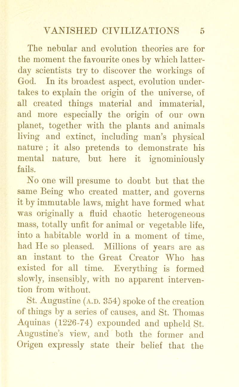 The nebular and evolution theories are for the moment the favourite ones by which latter- day scientists try to discover the workings of God. In its broadest aspect, evolution under- takes to explain the origin of the universe, of all created things material and immaterial, and more especially the origin of our own planet, together with the plants and animals living and extinct, including man’s physical nature ; it also pretends to demonstrate his mental nature, but here it ignominiously fails. No one will presume to doubt but that the same Being who created matter, and governs it by immutable laws, might have formed what was originally a fluid chaotic heterogeneous mass, totally unfit for animal or vegetable life, into a habitable world in a moment of time, had He so pleased. Millions of years are as an instant to the Great Creator Who has existed for all time. Everything is formed slowly, insensibly, with no apparent interven- tion from without. St. Augustine (a.d. 354) spoke of the creation of things by a series of causes, and St. Thomas Aquinas (1226-74) expounded and upheld St. Augustine’s view, and both the former and Origen expressly state their belief that the