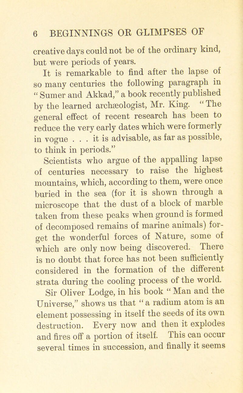 creative days could not be of the ordinary kind, but were periods of years. It is remarkable to find after the lapse of so many centuries the following paragraph in “ Sumer and Akkad,” a book recently published by the learned archaeologist, Mr. King. “ The general effect of recent research has been to reduce the very early dates which were formerly in vogue ... it is advisable, as far as possible, to think in periods.” Scientists who argue of the appalling lapse of centuries necessary to raise the highest mountains, which, according to them, were once buried in the sea (for it is shown through a microscope that the dust of a block of marble taken from these peaks when ground is formed of decomposed remains of marine animals) for- get the wonderful forces of Nature, some of which are only now being discovered. There is no doubt that force has not been sufficiently considered in the formation of the different strata during the cooling process of the world. Sir Oliver Lodge, in his book “ Man and the Universe,” shows us that “ a radium atom is an element possessing in itself the seeds of its own destruction. Every now and then it explodes and fires off a portion of itself. This can occur several times in succession, and finally it seems