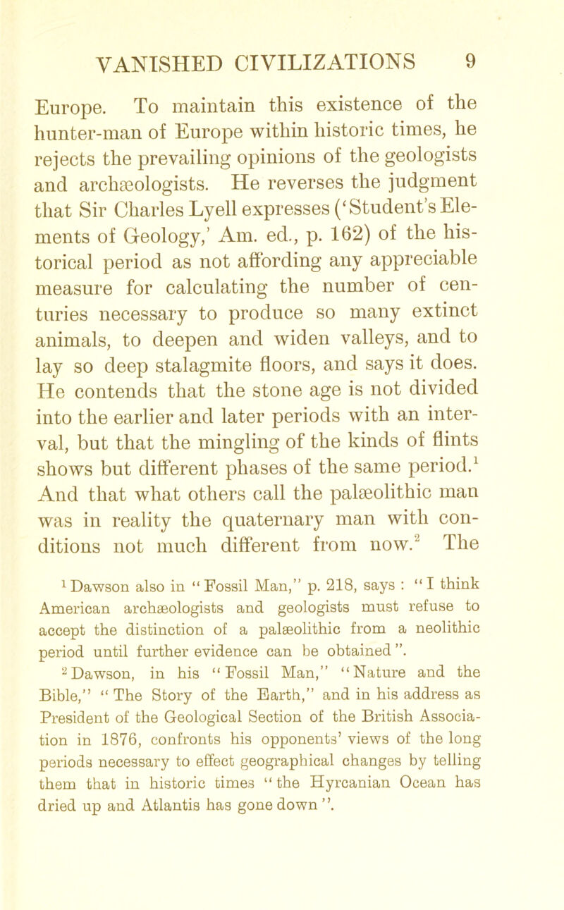 Europe. To maintain this existence of the hunter-man of Europe within historic times, he rejects the prevailing opinions of the geologists and archaeologists. He reverses the judgment that Sir Charles Lyell expresses (‘Student’s Ele- ments of Geology,’ Am. ed., p. 162) of the his- torical period as not affording any appreciable measure for calculating the number of cen- turies necessary to produce so many extinct animals, to deepen and widen valleys, and to lay so deep stalagmite floors, and says it does. He contends that the stone age is not divided into the earlier and later periods with an inter- val, but that the mingling of the kinds of flints shows but different phases of the same period.1 And that what others call the palaeolithic man was in reality the quaternary man with con- ditions not much different from now. The 1 Dawson also in “ Fossil Man,” p. 218, says : “ I think American archaeologists and geologists must refuse to accept the distinction of a palaeolithic from a neolithic period until further evidence can be obtained ”. 2Dawson, in his “Fossil Man,” “Nature and the Bible,” “ The Story of the Earth,” and in his address as President of the Geological Section of the British Associa- tion in 1876, confronts his opponents’ views of the long periods necessary to effect geographical changes by telling them that in historic times “ the Hyrcanian Ocean has dried up and Atlantis has gone down ”.