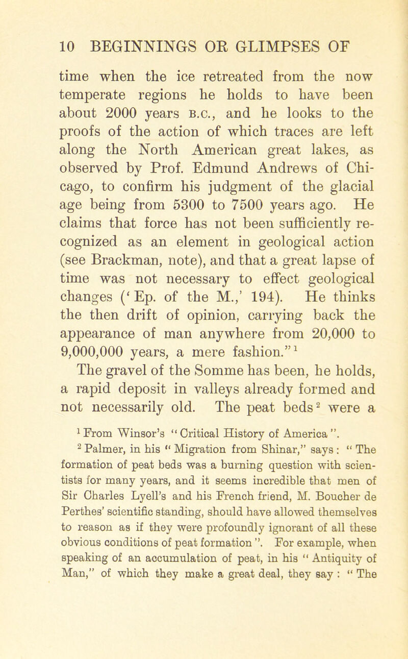 time when the ice retreated from the now temperate regions he holds to have been about 2000 years b.c., and he looks to the proofs of the action of which traces are left along the North American great lakes, as observed by Prof. Edmund Andrews of Chi- cago, to confirm his judgment of the glacial age being from 5300 to 7500 years ago. He claims that force has not been sufficiently re- cognized as an element in geological action (see Brackman, note), and that a great lapse of time was not necessary to effect geological changes (‘ Ep. of the M.,’ 194). He thinks the then drift of opinion, carrying back the appearance of man anywhere from 20,000 to 9,000,000 years, a mere fashion.”1 The gravel of the Somme has been, he holds, a rapid deposit in valleys already formed and not necessarily old. The peat beds2 were a ^rom Winsor’g “Critical History of America”. 2 Palmer, in his “ Migration from Shinar,” says : “ The formation of peat beds was a burning question with scien- tists for many years, and it seems incredible that men of Sir Charles Lyell’s and his French friend, M. Boucher de Perthes’ scientific standing, should have allowed themselves to reason as if they were profoundly ignorant of all these obvious conditions of peat formation ”. For example, when speaking of an accumulation of peat, in his “ Antiquity of Man,” of which they make a great deal, they say : “ The