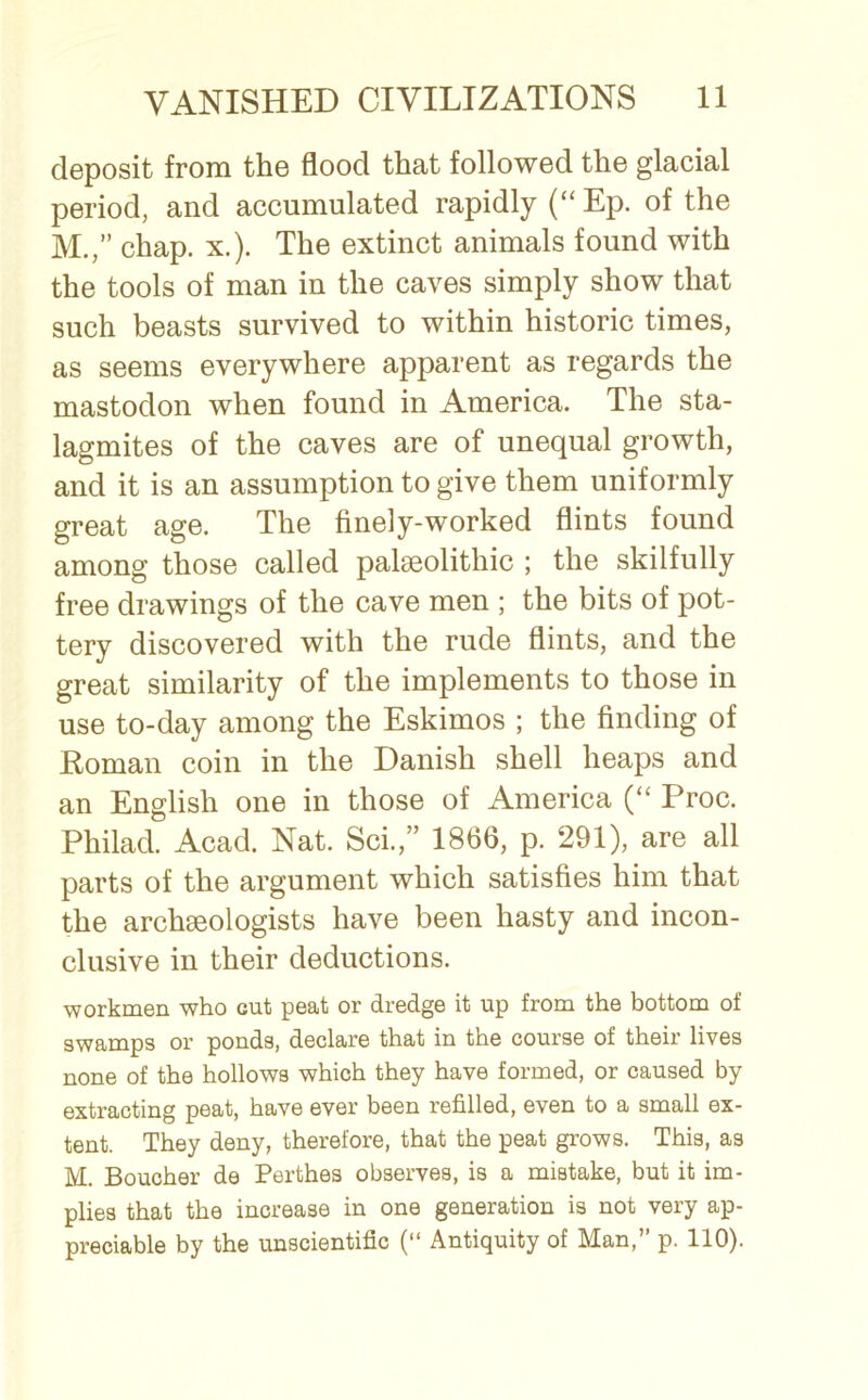 deposit from the flood that followed the glacial period, and accumulated rapidly (“ Ep. of the M.,” chap. x.). The extinct animals found with the tools of man in the caves simply show that such beasts survived to within historic times, as seems everywhere apparent as regards the mastodon when found in America. The sta- lagmites of the caves are of unequal growth, and it is an assumption to give them uniformly great age. The finely-worked flints found among those called palaeolithic ; the skilfully free drawings of the cave men ; the bits of pot- tery discovered with the rude flints, and the great similarity of the implements to those in use to-day among the Eskimos ; the finding of Roman coin in the Danish shell heaps and an English one in those of America (“ Proc. Philad. Acad. Nat. Sci.,” 1866, p. 291), are all parts of the argument which satisfies him that the archaeologists have been hasty and incon- clusive in their deductions. workmen who cut peat or dredge it up from the bottom of swamps or ponds, declare that in the course of their lives none of the hollows which they have formed, or caused by extracting peat, have ever been refilled, even to a small ex- tent. They deny, therefore, that the peat grows. This, as M. Boucher de Perthes observes, is a mistake, but it im- plies that the increase in one generation is not very ap- preciable by the unscientific (“ Antiquity of Man,” p. 110).