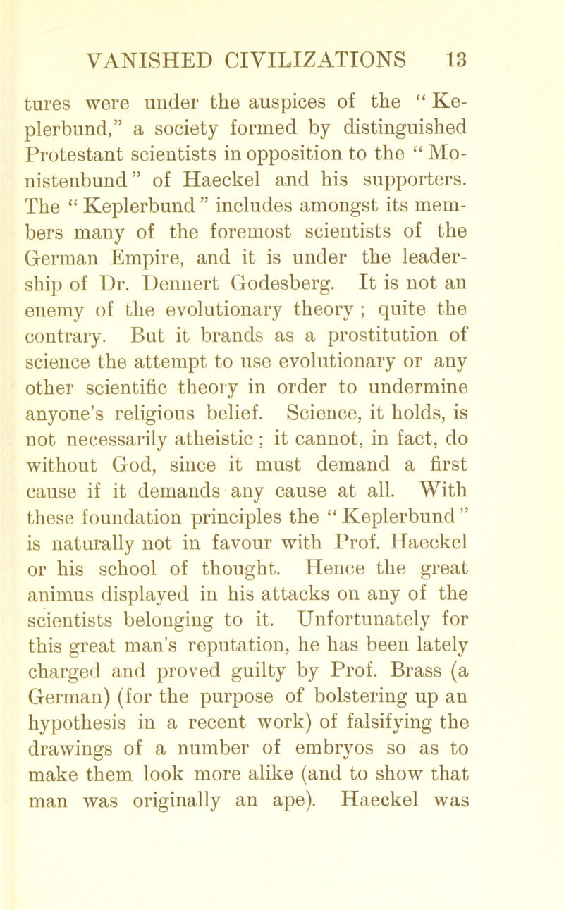 tures were under the auspices of the “ Ke- plerbund,” a society formed by distinguished Protestant scientists in opposition to the “ Mo- nistenbund” of Haeckel and his supporters. The “ Keplerbund ” includes amongst its mem- bers many of the foremost scientists of the German Empire, and it is under the leader- ship of Dr. Dennert Godesberg. It is not an enemy of the evolutionary theory ; quite the contrary. But it brands as a prostitution of science the attempt to use evolutionary or any other scientific theory in order to undermine anyone’s religious belief. Science, it holds, is not necessarily atheistic ; it cannot, in fact, do without God, since it must demand a first cause if it demands any cause at all. With these foundation principles the “ Keplerbund ” is naturally not in favour with Prof. Haeckel or his school of thought. Hence the great animus displayed in his attacks on any of the scientists belonging to it. Unfortunately for this great man’s reputation, he has been lately charged and proved guilty by Prof. Brass (a German) (for the purpose of bolstering up an hypothesis in a recent work) of falsifying the drawings of a number of embryos so as to make them look more alike (and to show that man was originally an ape). Haeckel was