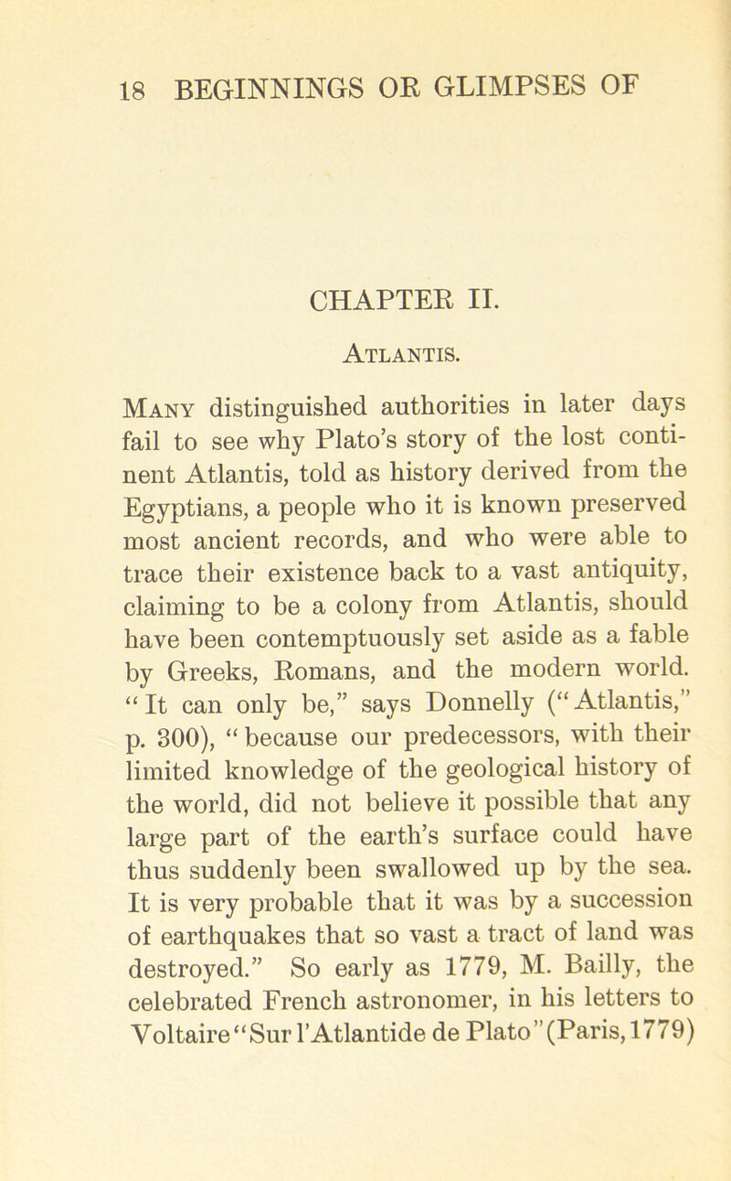 CHAPTER II. Atlantis. Many distinguished authorities in later days fail to see why Plato’s story of the lost conti- nent Atlantis, told as history derived from the Egyptians, a people who it is known preserved most ancient records, and who were able to trace their existence back to a vast antiquity, claiming to be a colony from Atlantis, should have been contemptuously set aside as a fable by Greeks, Romans, and the modern world. “It can only be,” says Donnelly (“Atlantis,” p. 300), “ because our predecessors, with their limited knowledge of the geological history of the world, did not believe it possible that any large part of the earth’s surface could have thus suddenly been swallowed up by the sea. It is very probable that it was by a succession of earthquakes that so vast a tract of land was destroyed.” So early as 1779, M. Bailly, the celebrated French astronomer, in his letters to Voltaire“Sur l’Atlantide de Plato”(Paris,1779)