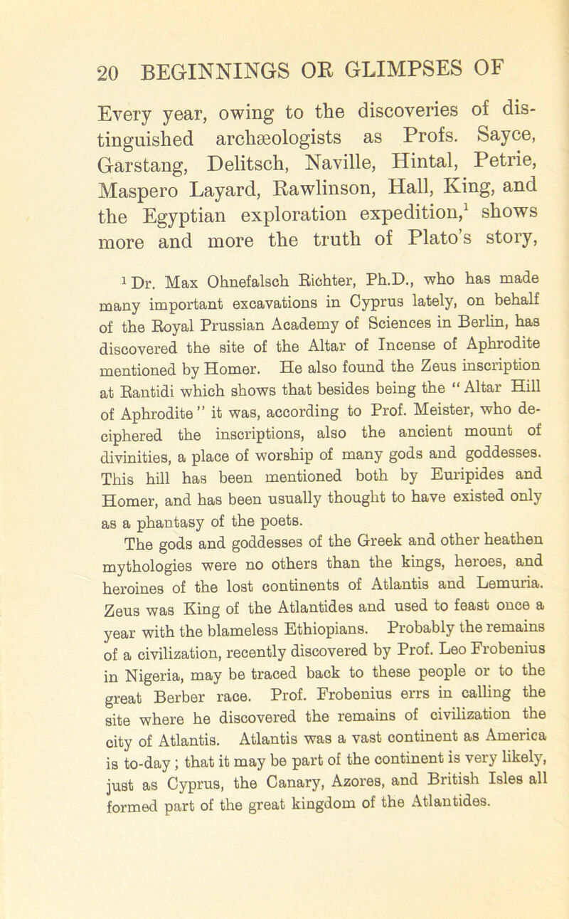 Every year, owing to the discoveries of dis- tinguished archaeologists as Profs. Sayce, Garstang, Delitsch, Naville, Hintal, Petrie, Maspero Layard, Rawlinson, Hall, King, and the Egyptian exploration expedition,1 shows more and more the truth of Plato s story, iDr. Max Ohnefalsch Richter, Ph.D., who has made many important excavations in Cyprus lately, on behalf of the Royal Prussian Academy of Sciences in Berlin, has discovered the site of the Altar of Incense of Aphrodite mentioned by Homer. He also found the Zeus inscription at Rantidi which shows that besides being the “ Altar Hill of Aphrodite” it was, according to Prof. Meister, who de- ciphered the inscriptions, also the ancient mount of divinities, a place of worship of many gods and goddesses. This hill has been mentioned both by Euripides and Homer, and has been usually thought to have existed only as a phantasy of the poets. The gods and goddesses of the Greek and other heathen mythologies were no others than the kings, heroes, and heroines of the lost continents of Atlantis and Lemuiia. Zeus was King of the Atlantides and used to feast once a year with the blameless Ethiopians. Probably the remains of a civilization, recently discovered by Prof. Leo Frobenius in Nigeria, may be traced back to these people or to the great Berber race. Prof. Frobenius errs in calling the site where he discovered the remains of civilization the city of Atlantis. Atlantis was a vast continent as America is to-day; that it may be part of the continent is very likely, just as Cyprus, the Canary, Azores, and British Isles all formed part of the great kingdom of the Atlantides.