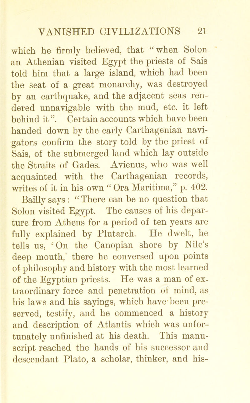 which he firmly believed, that “when Solon an Athenian visited Egypt the priests of Sais told him that a large island, which had been the seat of a great monarchy, was destroyed by an earthquake, and the adjacent seas ren- dered unnavigable with the mud, etc. it left behind it Certain accounts which have been handed down by the early Carthagenian navi- gators confirm the story told by the priest of Sais, of the submerged land which lay outside the Straits of Gades. Avienus, who was well acquainted with the Carthagenian records, writes of it in his own “ Ora Maritima,” p. 402. Bailly says : “ There can be no question that Solon visited Egypt. The causes of his depar- ture from Athens for a period of ten years are fully explained by Plutarch. He dwelt, he tells us, ‘ On the Canopian shore by Nile’s deep mouth,’ there he conversed upon points of philosophy and history with the most learned of the Egyptian priests. He was a man of ex- traordinary force and penetration of mind, as his laws and his sayings, which have-been pre- served, testify, and he commenced a history and description of Atlantis which was unfor- tunately unfinished at his death. This manu- script reached the hands of his successor and descendant Plato, a scholar, thinker, and his-