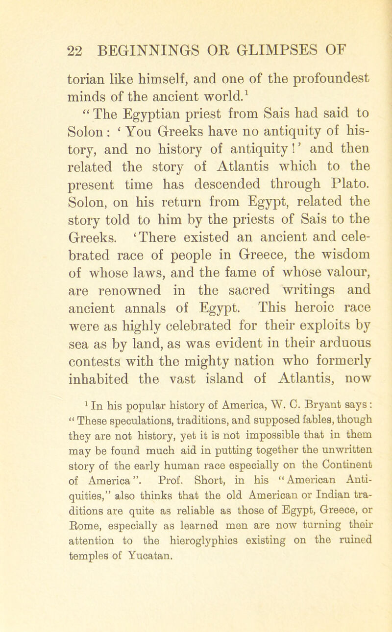 torian like himself, and one of the profoundest minds of the ancient world.1 “ The Egyptian priest from Sais had said to Solon: ‘You Greeks have no antiquity of his- tory, and no history of antiquity! ’ and then related the story of Atlantis which to the present time has descended through Plato. Solon, on his return from Egypt, related the story told to him by the priests of Sais to the Greeks. ‘There existed an ancient and cele- brated race of people in Greece, the wisdom of whose laws, and the fame of whose valour, are renowned in the sacred writings and ancient annals of Egypt. This heroic race were as highly celebrated for their exploits by sea as by land, as was evident in their arduous contests with the mighty nation who formerly inhabited the vast island of Atlantis, now 1 In his popular history of America, W. C. Bryant says : “ These speculations, traditions, and supposed fables, though they are not history, yet it is not impossible that in them may be found much aid in putting together the unwritten story of the early human race especially on the Continent of America”. Prof. Short, in his “American Anti- quities,” also thinks that the old American or Indian tra- ditions are quite as reliable as those of Egypt, Greece, or Rome, especially as learned men are now turning their attention to the hieroglyphics existing on the ruined temples of Yucatan.