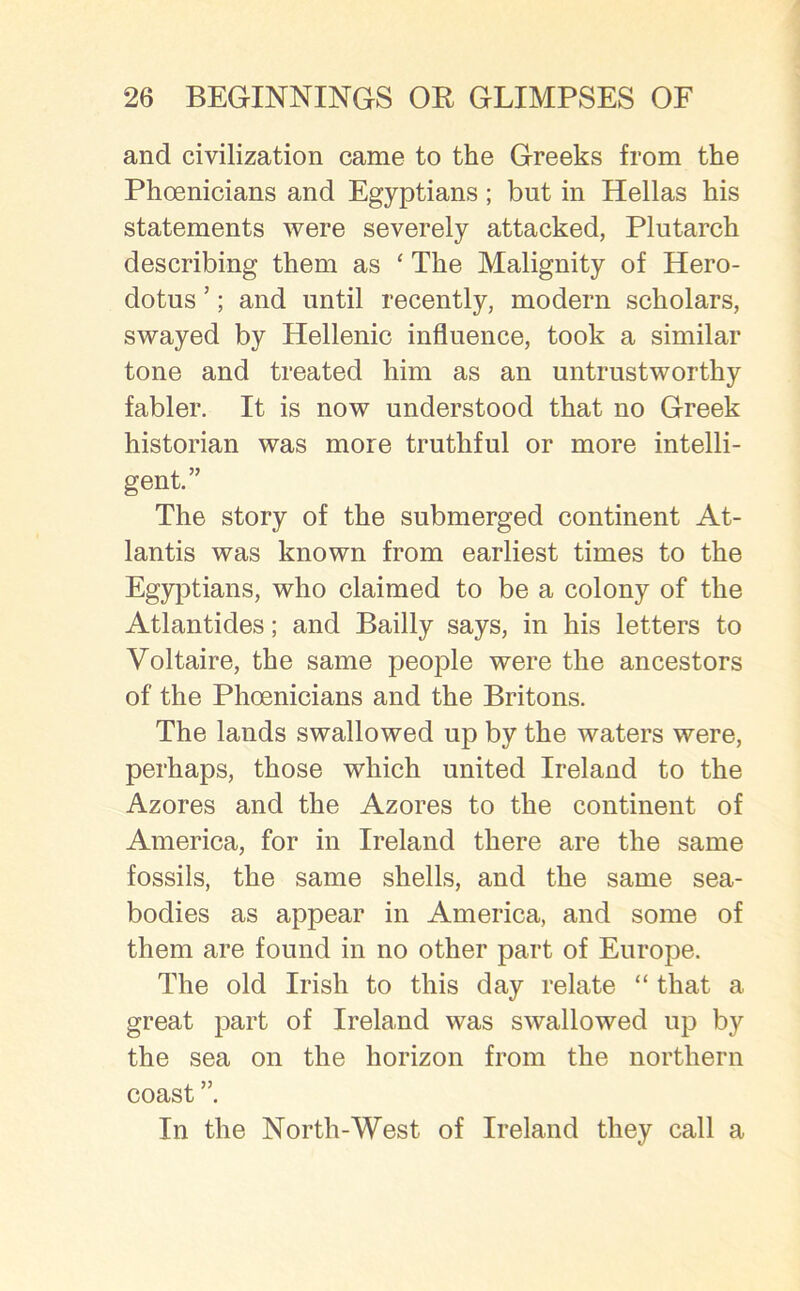 and civilization came to the Greeks from the Phoenicians and Egyptians; but in Hellas his statements were severely attacked, Plutarch describing them as ‘ The Malignity of Hero- dotus ’; and until recently, modern scholars, swayed by Hellenic influence, took a similar tone and treated him as an untrustworthy fabler. It is now understood that no Greek historian was more truthful or more intelli- gent.” The story of the submerged continent At- lantis was known from earliest times to the Egyptians, who claimed to be a colony of the Atlantides; and Bailly says, in his letters to Voltaire, the same people were the ancestors of the Phoenicians and the Britons. The lands swallowed up by the waters were, perhaps, those which united Ireland to the Azores and the Azores to the continent of America, for in Ireland there are the same fossils, the same shells, and the same sea- bodies as appear in America, and some of them are found in no other part of Europe. The old Irish to this day relate “ that a great part of Ireland was swallowed up by the sea on the horizon from the northern coast ” In the North-West of Ireland they call a