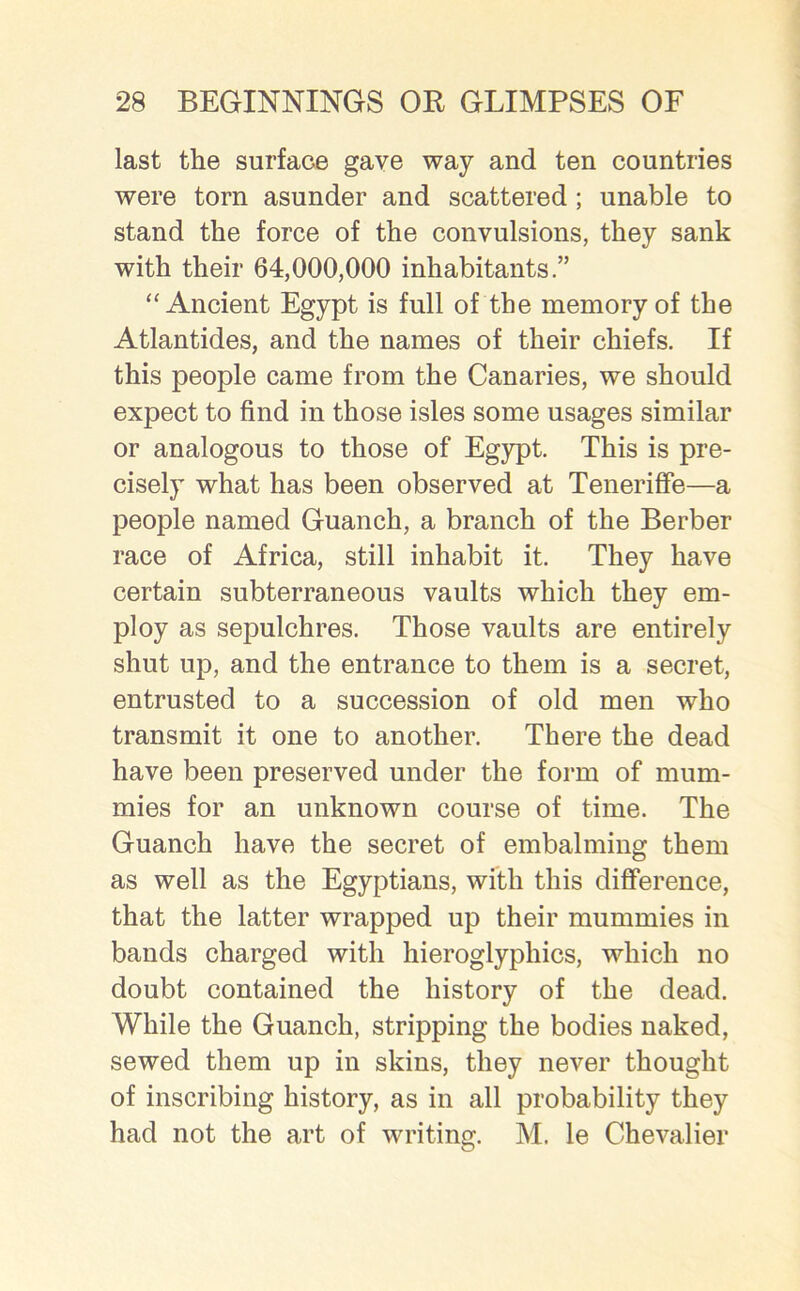 last the surface gave way and ten countries were torn asunder and scattered ; unable to stand the force of the convulsions, they sank with their 64,000,000 inhabitants.” “Ancient Egypt is full of the memory of the Atlantides, and the names of their chiefs. If this people came from the Canaries, we should expect to find in those isles some usages similar or analogous to those of Egypt. This is pre- cisely what has been observed at Teneriffe—a people named Guanch, a branch of the Berber race of Africa, still inhabit it. They have certain subterraneous vaults which they em- ploy as sepulchres. Those vaults are entirely shut up, and the entrance to them is a secret, entrusted to a succession of old men who transmit it one to another. There the dead have been preserved under the form of mum- mies for an unknown course of time. The Guanch have the secret of embalming them as well as the Egyptians, with this difference, that the latter wrapped up their mummies in bands charged with hieroglyphics, which no doubt contained the history of the dead. While the Guanch, stripping the bodies naked, sewed them up in skins, they never thought of inscribing history, as in all probability they had not the art of writing. M. le Chevalier