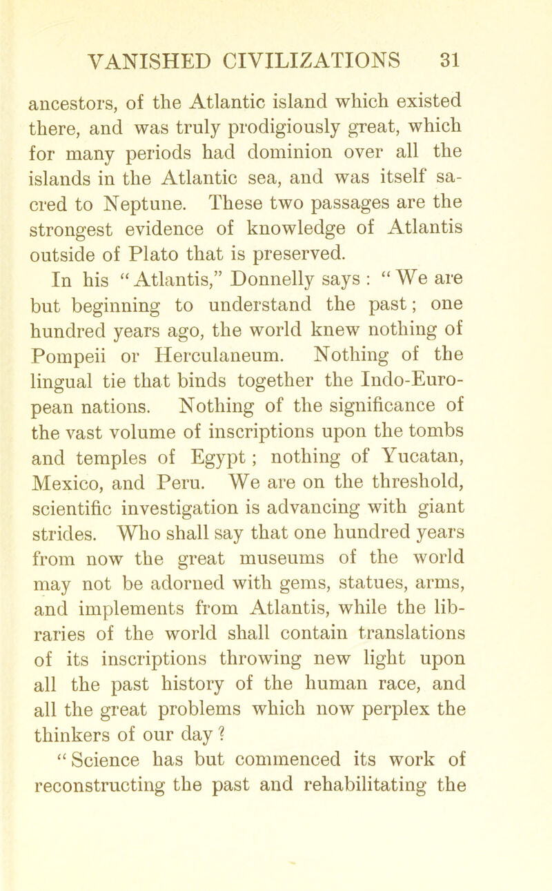 ancestors, of the Atlantic island which existed there, and was truly prodigiously great, which for many periods had dominion over all the islands in the Atlantic sea, and was itself sa- cred to Neptune. These two passages are the strongest evidence of knowledge of Atlantis outside of Plato that is preserved. In his “Atlantis,” Donnelly says : “We are but beginning to understand the past; one hundred years ago, the world knew nothing of Pompeii or Herculaneum. Nothing of the lingual tie that binds together the Indo-Euro- pean nations. Nothing of the significance of the vast volume of inscriptions upon the tombs and temples of Egypt; nothing of Yucatan, Mexico, and Peru. We are on the threshold, scientific investigation is advancing with giant strides. Who shall say that one hundred years from now the great museums of the world may not be adorned with gems, statues, arms, and implements from Atlantis, while the lib- raries of the world shall contain translations of its inscriptions throwing new light upon all the past history of the human race, and all the great problems which now perplex the thinkers of our day % “ Science has but commenced its work of reconstructing the past and rehabilitating the