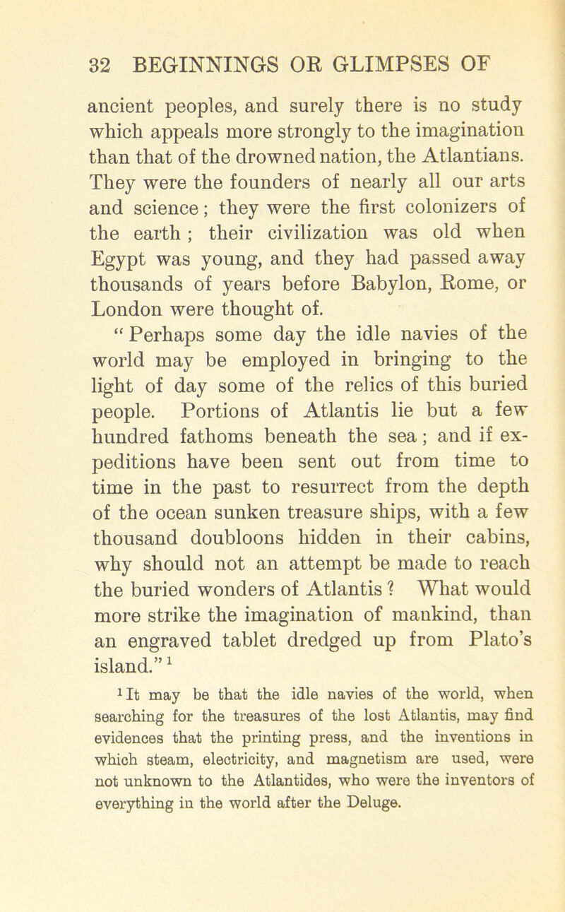 ancient peoples, and surely there is no study which appeals more strongly to the imagination than that of the drowned nation, the Atlantians. They were the founders of nearly all our arts and science; they were the first colonizers of the earth ; their civilization was old when Egypt was young, and they had passed away thousands of years before Babylon, Rome, or London were thought of. “ Perhaps some day the idle navies of the world may be employed in bringing to the light of day some of the relics of this buried people. Portions of Atlantis lie but a few hundred fathoms beneath the sea; and if ex- peditions have been sent out from time to time in the past to resurrect from the depth of the ocean sunken treasure ships, with a few thousand doubloons hidden in their cabins, why should not an attempt be made to reach the buried wonders of Atlantis ? What would more strike the imagination of mankind, than an engraved tablet dredged up from Plato’s island.”1 *It may be that the idle navies of the world, when searching for the treasures of the lost Atlantis, may find evidences that the printing press, and the inventions in which steam, electricity, and magnetism are used, were not unknown to the Atlantides, who were the inventors of everything in the world after the Deluge.