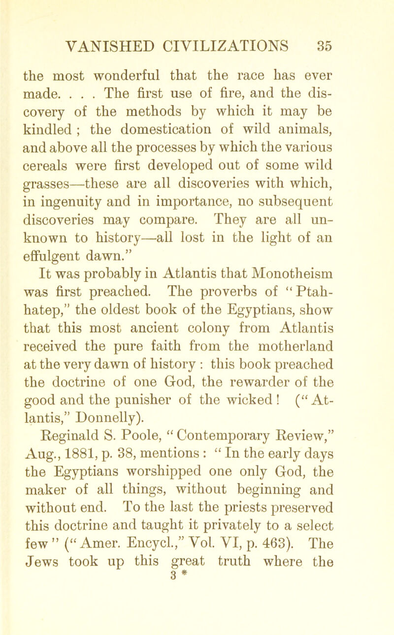 the most wonderful that the race has ever made. . . . The first use of fire, and the dis- covery of the methods by which it may be kindled ; the domestication of wild animals, and above all the processes by which the various cereals were first developed out of some wild grasses—these are all discoveries with which, in ingenuity and in importance, no subsequent discoveries may compare. They are all un- known to history—all lost in the light of an effulgent dawn.” It was probably in Atlantis that Monotheism was first preached. The proverbs of “ Ptah- hatep,” the oldest book of the Egyptians, show that this most ancient colony from Atlantis received the pure faith from the motherland at the very dawn of history : this book preached the doctrine of one God, the rewarder of the good and the punisher of the wicked ! (“At- lantis,” Donnelly). Reginald S. Poole, “ Contemporary Review,” Aug., 1881, p. 38, mentions : “ In the early days the Egyptians worshipped one only God, the maker of all things, without beginning and without end. To the last the priests preserved this doctrine and taught it privately to a select few  (“ Amer. Encycl.,” Vol. VI, p. 463). The Jews took up this great truth where the 3 *