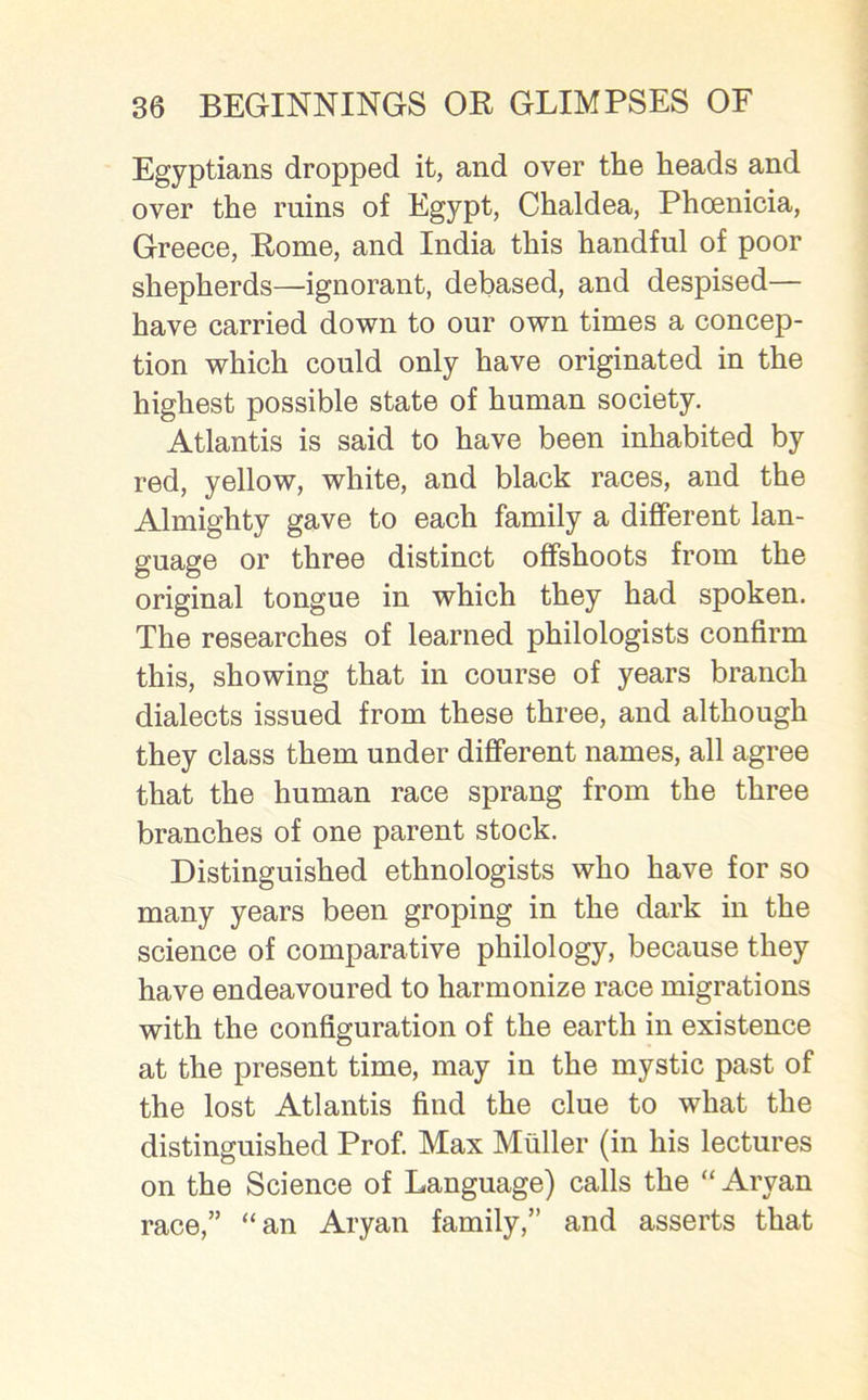 Egyptians dropped it, and over the heads and over the ruins of Egypt, Chaldea, Phoenicia, Greece, Rome, and India this handful of poor shepherds—ignorant, debased, and despised— have carried down to our own times a concep- tion which could only have originated in the highest possible state of human society. Atlantis is said to have been inhabited by red, yellow, white, and black races, and the Almighty gave to each family a different lan- guage or three distinct offshoots from the original tongue in which they had spoken. The researches of learned philologists confirm this, showing that in course of years branch dialects issued from these three, and although they class them under different names, all agree that the human race sprang from the three branches of one parent stock. Distinguished ethnologists who have for so many years been groping in the dark in the science of comparative philology, because they have endeavoured to harmonize race migrations with the configuration of the earth in existence at the present time, may in the mystic past of the lost Atlantis find the clue to what the distinguished Prof. Max Muller (in his lectures on the Science of Language) calls the “ Aryan race,” “an Aryan family,” and asserts that