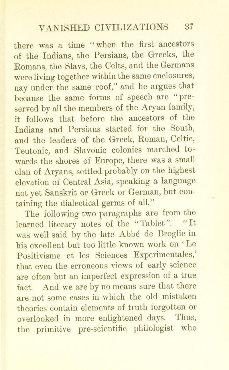 there was a time “ when the first ancestors of the Indians, the Persians, the Greeks, the Romans, the Slavs, the Celts, and the Germans were living together within the same enclosures, nay under the same roof,” and he argues that because the same forms of speech are “pre- served by all the members of the Aryan family, it follows that before the ancestors of the Indians and Persians started for the South, and the leaders of the Greek, Roman, Celtic, Teutonic, and Slavonic colonies marched to- wards the shores of Europe, there was a small clan of Aryans, settled probably on the highest elevation of Central Asia, speaking a language not yet Sanskrit or Greek or German, but con- taining the dialectical germs of all.” The following two paragraphs are from the learned literary notes of the “ Tablet “ It was well said by the late Abbe de Broglie in his excellent but too little known work on ‘ Le Positivisme et les Sciences Experimentales,’ that even the erroneous views of early science are often but an imperfect expression of a true fact. And we are by no means sure that there are not some cases in which the old mistaken theories contain elements of truth forgotten or overlooked in more enlightened days. Thus, the primitive pre-scientific philologist who