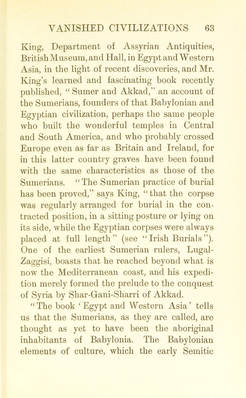 King, Department of Assyrian Antiquities, British Museum, and Hall, in Egypt and Western Asia, in the light of recent discoveries, and Mr. King’s learned and fascinating book recently published, “ Sumer and Akkad,” an account of the Sumerians, founders of that Babylonian and Egyptian civilization, perhaps the same people who built the wonderful temples in Central and South America, and who probably crossed Europe even as far as Britain and Ireland, for in this latter country graves have been found with the same characteristics as those of the Sumerians. “The Sumerian practice of burial has been proved,” says King, “ that the corpse was regularly arranged for burial in the con- tracted position, in a sitting posture or lying on its side, while the Egyptian corpses were always placed at full length ” (see “ Irish Burials ”). One of the earliest Sumerian rulers, Lugal- Zaggisi, boasts that he reached beyond what is now the Mediterranean coast, and his expedi- tion merely formed the prelude to the conquest of Syria by Shar-Gani-Sharri of Akkad. “The book ‘ Egypt and Western Asia’ tells us that the Sumerians, as they are called, are thought as yet to have been the aboriginal inhabitants of Babylonia. The Babylonian elements of culture, which the early Semitic