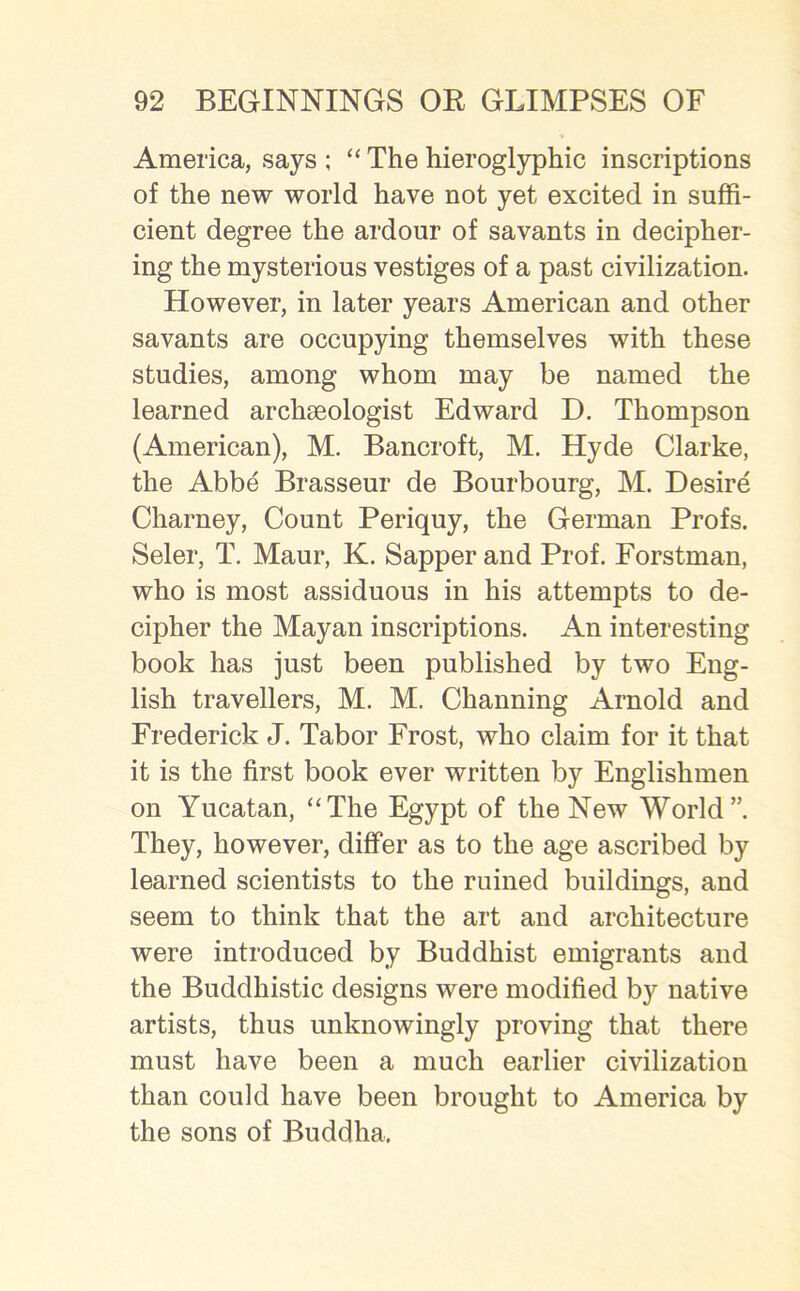 America, says ; “ The hieroglyphic inscriptions of the new world have not yet excited in suffi- cient degree the ardour of savants in decipher- ing the mysterious vestiges of a past civilization. However, in later years American and other savants are occupying themselves with these studies, among whom may be named the learned archaeologist Edward D. Thompson (American), M. Bancroft, M. Hyde Clarke, the Abbe Brasseur de Bourbourg, M. Desire Charney, Count Periquy, the German Profs. Seler, T. Maur, K. Sapper and Prof. Forstman, who is most assiduous in his attempts to de- cipher the Mayan inscriptions. An interesting book has just been published by two Eng- lish travellers, M. M. Channing Arnold and Frederick J. Tabor Frost, who claim for it that it is the first book ever written by Englishmen on Yucatan, “The Egypt of the New World”. They, however, differ as to the age ascribed by learned scientists to the ruined buildings, and seem to think that the art and architecture were introduced by Buddhist emigrants and the Buddhistic designs were modified by native artists, thus unknowingly proving that there must have been a much earlier civilization than could have been brought to America by the sons of Buddha.