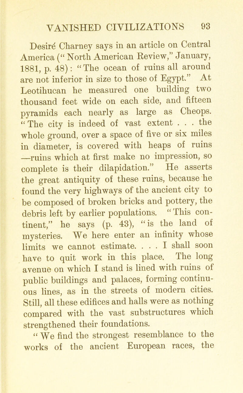 Desird Charney says in an article on Central America (“ North American Review,” January, 1881, p. 48): “The ocean of ruins all around are not inferior in size to those of Egypt.” At Leotihucan he measured one building two thousand feet wide on each side, and fifteen pyramids each nearly as large as Cheops. “ The city is indeed of vast extent . . . the whole ground, over a space of five or six miles in diameter, is covered with heaps of ruins —ruins which at first make no impression, so complete is their dilapidation.” He asserts the great antiquity of these ruins, because he found the very highways of the ancient city to be composed of broken bricks and pottery, the debris left by earlier populations. “ This con- tinent,” he says (p. 43), “is the land of mysteries. We here enter an infinity whose limits we cannot estimate. ... I shall soon have to quit work in this place. The long avenue on which I stand is lined with ruins of public buildings and palaces, forming continu- ous lines, as in the streets of modern cities. Still, all these edifices and halls were as nothing compared with the vast substructures which strengthened their foundations. “We find the strongest resemblance to the works of the ancient European races, the