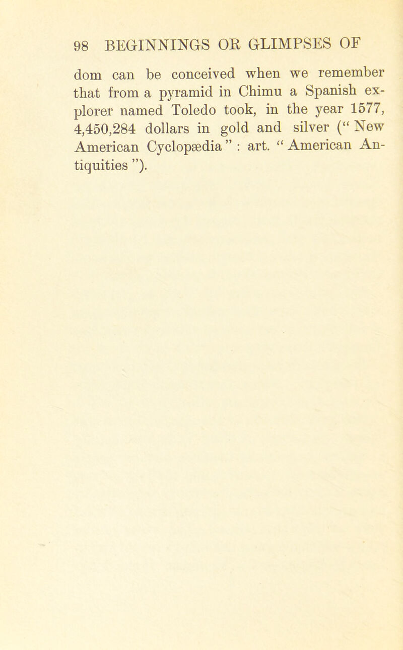 dom can be conceived when we remember that from a pyramid in Chimu a Spanish ex- plorer named Toledo took, in the year 1577, 4,450,284 dollars in gold and silver (“ New American Cyclopaedia ” : art. “ American An- tiquities ”).