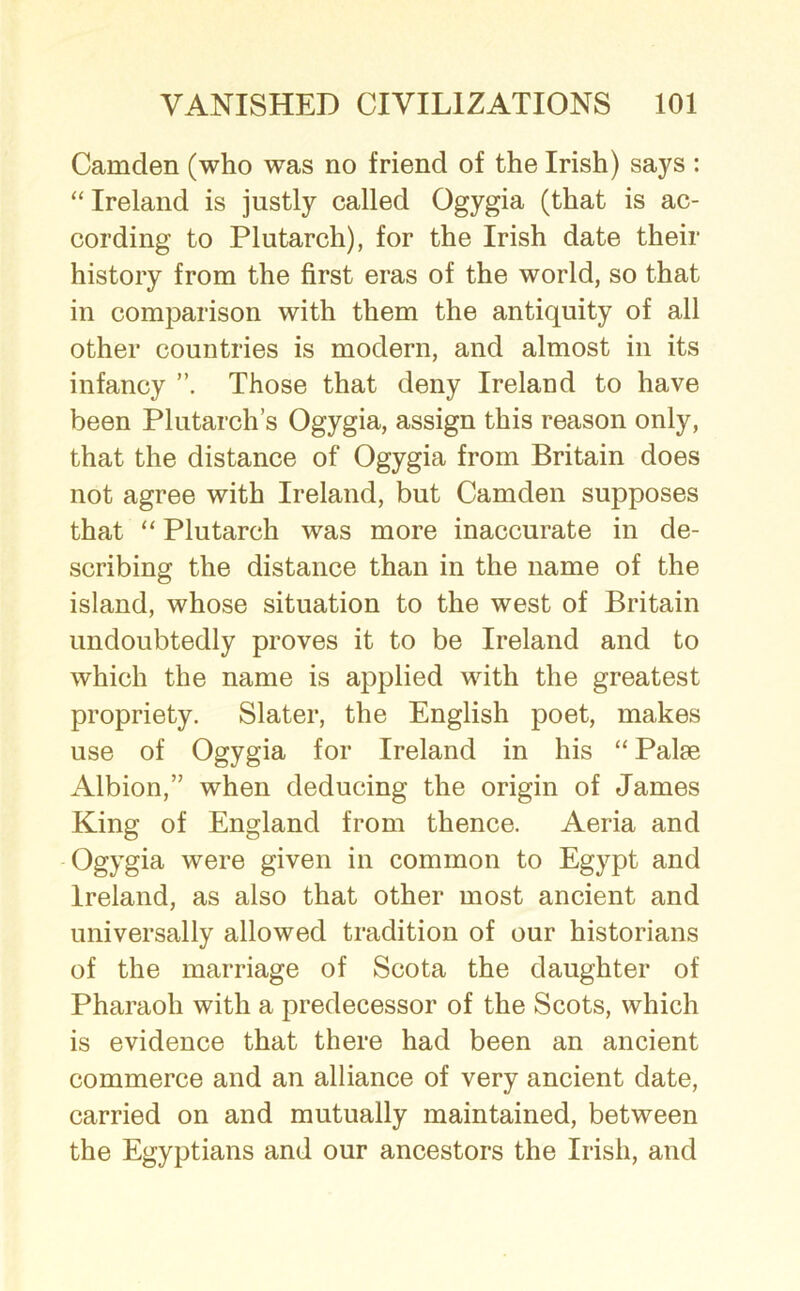 Camden (who was no friend of the Irish) says : “ Ireland is justly called Ogygia (that is ac- cording to Plutarch), for the Irish date their history from the first eras of the world, so that in comparison with them the antiquity of all other countries is modern, and almost in its infancy Those that deny Ireland to have been Plutarch’s Ogygia, assign this reason only, that the distance of Ogygia from Britain does not agree with Ireland, but Camden supposes that “ Plutarch was more inaccurate in de- scribing the distance than in the name of the island, whose situation to the west of Britain undoubtedly proves it to be Ireland and to which the name is applied with the greatest propriety. Slater, the English poet, makes use of Ogygia for Ireland in his “ Palm Albion,” when deducing the origin of James King of England from thence. Aeria and Ogygia were given in common to Egypt and Ireland, as also that other most ancient and universally allowed tradition of our historians of the marriage of Scota the daughter of Pharaoh with a predecessor of the Scots, which is evidence that there had been an ancient commerce and an alliance of very ancient date, carried on and mutually maintained, between the Egyptians and our ancestors the Irish, and