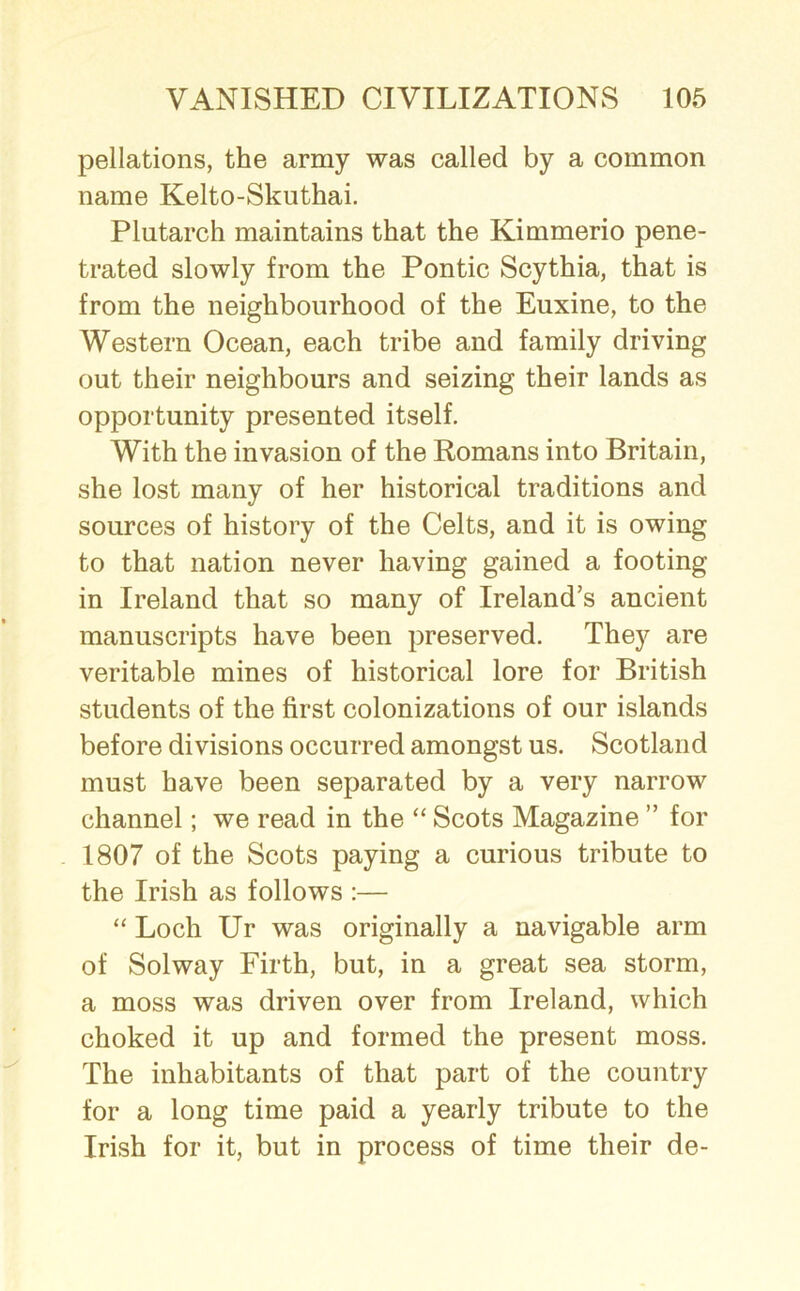 pellations, the army was called by a common name Kelto-Skuthai. Plutarch maintains that the Kimmerio pene- trated slowly from the Pontic Scythia, that is from the neighbourhood of the Euxine, to the Western Ocean, each tribe and family driving out their neighbours and seizing their lands as opportunity presented itself. With the invasion of the Romans into Britain, she lost many of her historical traditions and sources of history of the Celts, and it is owing to that nation never having gained a footing in Ireland that so many of Ireland’s ancient manuscripts have been preserved. They are veritable mines of historical lore for British students of the first colonizations of our islands before divisions occurred amongst us. Scotland must have been separated by a very narrow channel; we read in the “ Scots Magazine ” for 1807 of the Scots paying a curious tribute to the Irish as follows :— “ Loch Ur was originally a navigable arm of Solway Firth, but, in a great sea storm, a moss was driven over from Ireland, which choked it up and formed the present moss. The inhabitants of that part of the country for a long time paid a yearly tribute to the Irish for it, but in process of time their de-