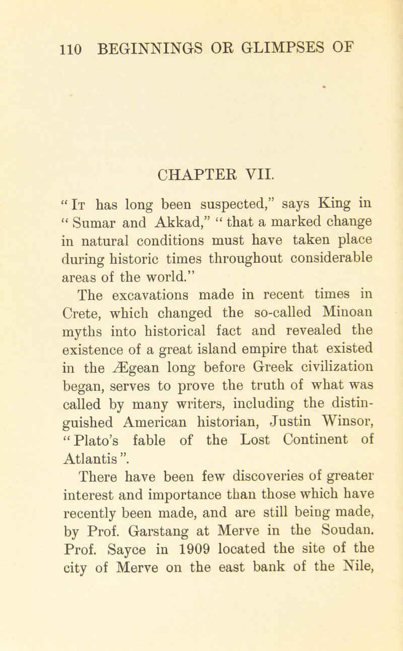 CHAPTER VII. “ It has long been suspected,” says King in “ Sumar and Akkad,” “ that a marked change in natural conditions must have taken place during historic times throughout considerable areas of the world.” The excavations made in recent times in Crete, which changed the so-called Minoan myths into historical fact and revealed the existence of a great island empire that existed in the Aegean long before Greek civilization began, serves to prove the truth of what was called by many writers, including the distin- guished American historian, Justin Winsor, “ Plato’s fable of the Lost Continent of Atlantis ”. There have been few discoveries of greater interest and importance than those which have recently been made, and are still being made, by Prof. Garstang at Merve in the Soudan. Prof. Sayce in 1909 located the site of the city of Merve on the east bank of the Nile,