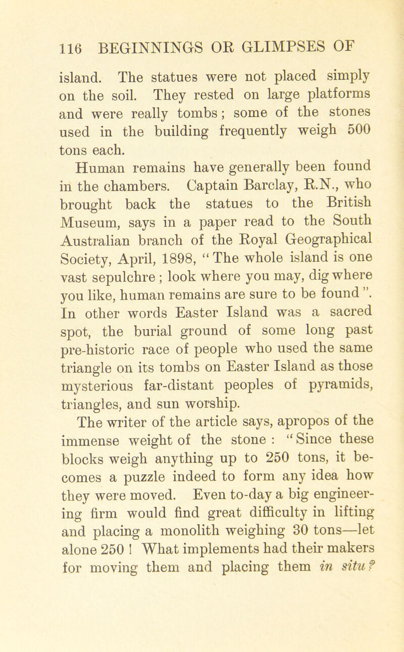 island. The statues were not placed simply on the soil. They rested on large platforms and were really tombs; some of the stones used in the building frequently weigh 500 tons each. Human remains have generally been found in the chambers. Captain Barclay, B.N., who brought back the statues to the British Museum, says in a paper read to the South Australian branch of the Boyal Geographical Society, April, 1898, “ The whole island is one vast sepulchre ; look where you may, dig where you like, human remains are sure to be found ”. In other words Easter Island was a sacred spot, the burial ground of some long past pre-historic race of people who used the same triangle on its tombs on Easter Island as those mysterious far-distant peoples of pyramids, triangles, and sun worship. The writer of the article says, apropos of the immense weight of the stone : “ Since these blocks weigh anything up to 250 tons, it be- comes a puzzle indeed to form any idea how they were moved. Even to-day a big engineer- ing firm would find great difficulty in lifting and placing a monolith weighing 30 tons—let alone 250 ! What implements had their makers for moving them and placing them in situ?