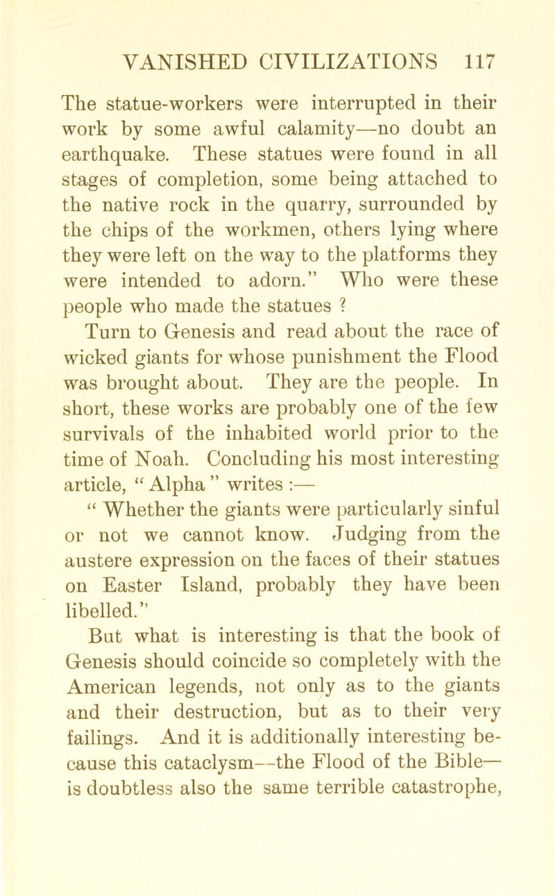 The statue-workers were interrupted in their work by some awful calamity—no doubt an earthquake. These statues were found in all stages of completion, some being attached to the native rock in the quarry, surrounded by the chips of the workmen, others lying where they were left on the way to the platforms they were intended to adorn.” Who were these people who made the statues ? Turn to Genesis and read about the race of wicked giants for whose punishment the Flood was brought about. They are the people. In short, these works are probably one of the few survivals of the inhabited world prior to the time of Noali. Concluding his most interesting- article, “ Alpha ” writes :— “ Whether the giants were particularly sinful or not we cannot know. Judging from the austere expression on the faces of their statues on Easter Island, probably they have been libelled.” But what is interesting is that the book of Genesis should coincide so completely with the American legends, not only as to the giants and their destruction, but as to their very failings. And it is additionally interesting be- cause this cataclysm—the Flood of the Bible— is doubtless also the same terrible catastrophe,