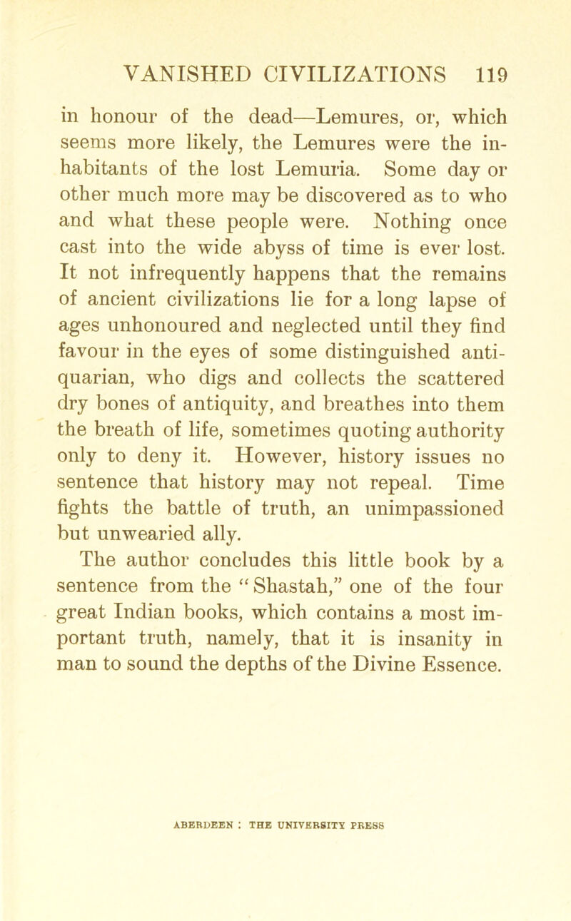 in honour of the dead—Lemures, or, which seems more likely, the Lemures were the in- habitants of the lost Lemuria. Some day or other much more may be discovered as to who and what these people were. Nothing once cast into the wide abyss of time is ever lost. It not infrequently happens that the remains of ancient civilizations lie for a long lapse of ages unhonoured and neglected until they find favour in the eyes of some distinguished anti- quarian, who digs and collects the scattered dry bones of antiquity, and breathes into them the breath of life, sometimes quoting authority only to deny it. However, history issues no sentence that history may not repeal. Time fights the battle of truth, an unimpassioned but unwearied ally. The author concludes this little book by a sentence from the “ Shastah,” one of the four great Indian books, which contains a most im- portant truth, namely, that it is insanity in man to sound the depths of the Divine Essence. ABERDEEN : THE UNIVERSITY PRESS
